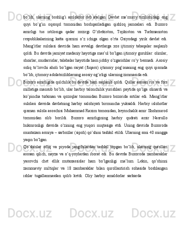 bo’lib,   ularning   boshlig’i   amlokdor   deb   atalgan.   Davlat   ma’muriy   tuzilishidagi   eng
quyi   bo’g’in   oqsoqol   tomonidan   boshqariladigan   qishloq   jamoalari   edi.   Buxoro
amirligi   tus   istilosiga   qadar   xozirgi   O’zbekiston,   Tojikiston   va   Turkmaniston
respublikalarining   katta   qismini   o’z   ichiga   olgan   o’rta   Osiyodagi   yirik   davlat   edi.
Mang’itlar   sulolasi   davrida   ham   avvalgi   davrlarga   xos   ijtimoiy   tabaqalar   saqlanib
qoldi.   Bu   davrda   jamiyat   madaniy   hayotiga   mas’ul   bo’lgan   ijtimoiy   guruhlar: olimlar,
shoirlar, mudarrislar, talabalar hayotida ham jiddiy o’zgarishlar   ro’y   bermadi.   Asosiy
soliq   to’lovchi   aholi   bo’lgan   raiyat   (fuqaro)   ijtimoiy   pog’onaning   eng   quyi   qismida
bo’lib, ijtimoiy adolatsizliklarning asosiy og’irligi   ularning   zimmasida edi.
Buxoro amirligida qulchilik bu davrda ham saqlanib qoldi. Qullar asosan rus   va fors
millatiga mansub bo’lib, ular harbiy talonchilik yurishlari paytida qo’lga   olinardi va
ko’pincha   turkman   va   qozoqlar   tomonidan   Buxoro   bozorida   sotilar   edi.   Mang’itlar
sulolasi   davrida   davlatning   harbiy   salohiyati   birmuncha   yuksaldi.   Harbiy   islohotlar
qisman sulola asoschisi Muhammad Raxim tomonidan, keyinchalik amir   Shohmurod
tomonidan   olib   borildi.   Buxoro   amirligining   harbiy   qudrati   amir   Nasrullo
hukmronligi   davrida   o’zining   eng   yuqori   nuqtasiga   etdi.   Uning   davrida   Buxoroda
muntazam   armiya   –   sarbozlar   (sipoh)   qo’shini   tashkil   etildi.   Ularning   soni   40 mingga
yaqin   bo’lgan.
Qo’shinlar   otliq   va   piyoda   jangchilardan   tashkil   topgan   bo’lib,   ularning   qurollari
asosan   qilich,   nayza   va   o’q-yoylardan   iborat   edi.   Bu   davrda   Buxoroda   zambaraklar
yasovchi   chet   ellik   mutaxassislar   ham   bo’lganligi   ma’lum.   Lekin,   qo’shinni
zamonaviy   miltiqlar   va   18   zambaraklar   bilan   qurollantirish   sohasida   boshlangan
ishlar   tugallanmasdan   qolib   ketdi.   Oliy   harbiy   amaldorlar   sarkarda 