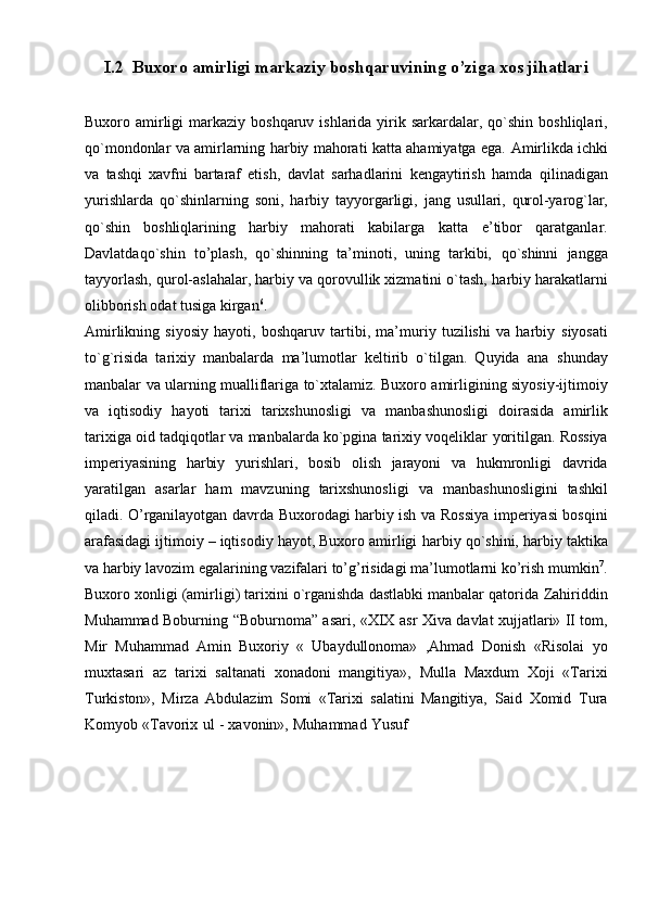 I.2  Buxoro   amirligi   markaziy   boshqaruvining o’ziga xos jihatlari
Buxoro amirligi   markaziy   boshqaruv ishlarida yirik sarkardalar, qo`shin   boshliqlari,
qo`mondonlar va amirlarning harbiy mahorati katta ahamiyatga ega.   Amirlikda ichki
va   tashqi   xavfni   bartaraf   etish,   davlat   sarhadlarini   kengaytirish   hamda   qilinadigan
yurishlarda   qo`shinlarning   soni,   harbiy   tayyorgarligi,   jang   usullari,   qurol-yarog`lar,
qo`shin   boshliqlarining   harbiy   mahorati   kabilarga   katta   e’tibor   qaratganlar.
Davlatdaqo`shin   to’plash,   qo`shinning   ta’minoti,   uning   tarkibi,   qo`shinni   jangga
tayyorlash, qurol-aslahalar, harbiy va qorovullik xizmatini o`tash,   harbiy   harakatlarni
olibborish   odat   tusiga   kirgan 6
.
Amirlikning   siyosiy   hayoti,   boshqaruv   tartibi,   ma’muriy   tuzilishi   va   harbiy   siyosati
to`g`risida   tarixiy   manbalarda   ma’lumotlar   keltirib   o`tilgan.   Quyida   ana   shunday
manbalar   va   ularning   mualliflariga   to`xtalamiz.   Buxoro   amirligining   siyosiy-ijtimoiy
va   iqtisodiy   hayoti   tarixi   tarixshunosligi   va   manbashunosligi   doirasida   amirlik
tarixiga oid tadqiqotlar va manbalarda ko`pgina tarixiy voqeliklar   yoritilgan.   Rossiya
imperiyasining   harbiy   yurishlari,   bosib   olish   jarayoni   va   hukmronligi   davrida
yaratilgan   asarlar   ham   mavzuning   tarixshunosligi   va   manbashunosligini   tashkil
qiladi. O’rganilayotgan davrda Buxorodagi harbiy ish va   Rossiya imperiyasi bosqini
arafasidagi ijtimoiy – iqtisodiy hayot, Buxoro amirligi   harbiy   qo`shini,   harbiy   taktika
va   harbiy   lavozim   egalarining   vazifalari   to’g’risidagi   ma’lumotlarni   ko’rish   mumkin 7
.
Buxoro xonligi (amirligi) tarixini o`rganishda dastlabki manbalar qatorida   Zahiriddin
Muhammad   Boburning   “Boburnoma”   asari,   «XIX   asr   Xiva   davlat   xujjatlari» II tom,
Mir   Muhammad   Amin   Buxoriy   «   Ubaydullonoma»   ,Ahmad   Donish   «Risolai   yo
muxtasari   az   tarixi   saltanati   xonadoni   mangitiya»,   Mulla   Maxdum   Xoji   «Tarixi
Turkiston»,   Mirza   Abdulazim   Somi   «Tarixi   salatini   Mangitiya,   Said   Xomid   Tura
Komyob   «Tavorix   ul   -   xavonin»,   Muhammad   Yusuf