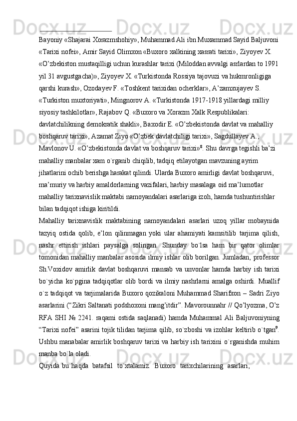 Bayoniy   «Shajarai   Xorazmshohiy»,   Muhammad   Ali   ibn   Muxammad   Sayid   Baljuvoni
«Tarixi nofei», Amir Sayid Olimxon «Buxoro xalkining xasrati tarixi»,   Ziyoyev X. 
«O’zbekiston mustaqilligi uchun kurashlar tarixi (Miloddan avvalgi   asrlardan to 1991
yil 31 avgustgacha)», Ziyoyev X. «Turkistonda Rossiya tajovuzi   va hukmronligiga 
qarshi kurash», Ozodayev F. «Toshkent tarixidan ocherklar»,   A’zamxujayev S. 
«Turkiston muxtoriyati», Mingnorov A. «Turkistonda 1917-1918   yillardagi   milliy  
siyosiy   tashkilotlar»,   Rajabov   Q.   «Buxoro   va   Xorazm   Xalk   Respublikalari: 
davlatchilikning demokratik shakli», Baxodir E. «O’zbekistonda   davlat va mahalliy 
boshqaruv tarixi», Azamat Ziyo «O’zbek davlatchiligi tarixi»,   Sagdullayev A., 
Mavlonov U. «O’zbekistonda davlat va boshqaruv tarixi» 8
. Shu   davrga tegishli ba’zi 
mahalliy manbalar xam o`rganib chiqilib, tadqiq etilayotgan   mavzuning ayrim 
jihatlarini ochib berishga harakat qilindi. Ularda Buxoro amirligi   davlat boshqaruvi, 
ma’muriy va harbiy amaldorlarning vazifalari, harbiy masalaga   oid   ma’lumotlar  
mahalliy   tarixnavislik   maktabi   namoyandalari   asarlariga   izoh,   hamda tushuntirishlar 
bilan tadqiqot   ishiga   kiritildi.
Mahalliy   tarixnavislik   maktabining   namoyandalari   asarlari   uzoq   yillar   mobaynida
tazyiq   ostida   qolib,   e’lon   qilinmagan   yoki   ular   ahamiyati   kamsitilib   tarjima   qilish,
nashr   ettirish   ishlari   paysalga   solingan.   Shunday   bo`lsa   ham   bir   qator   olimlar
tomonidan mahalliy manbalar asosida ilmiy ishlar olib borilgan. Jumladan,   professor
Sh.Voxidov   amirlik   davlat   boshqaruvi   mansab   va   unvonlar   hamda   harbiy   ish   tarixi
bo`yicha   ko`pgina   tadqiqotlar   olib   bordi   va   ilmiy   nashrlarni   amalga   oshirdi.   Muallif
o`z tadqiqot va tarjimalarida Buxoro qozikaloni Muhammad Sharifxon –   Sadri Ziyo
asarlarini (“Zikri Saltanati podshoxoni mang’itdir”. Mavorounnahr //   Qo’lyozma,   O’z
RFA   SHI   №   2241.   raqami   ostida   saqlanadi)   hamda   Muhammal   Ali   Baljuvoniyning
“Tarixi   nofei”   asarini   tojik   tilidan   tarjima   qilib,   so`zboshi   va   izohlar   keltirib o`tgan 9
.
Ushbu manabalar amirlik boshqaruv tarixi va harbiy ish tarixini   o`rganishda   muhim
manba   bo`la   oladi.
Quyida   bu   haqda   batafsil   to`xtalamiz.   Buxoro   tarixchilarining   asarlari, 