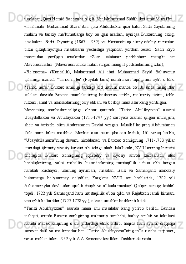 jumladan,   Qozi   Homid   Baqoxo`ja   o`g`li,   Mir   Muhammad   Siddih   ibni   amir   Muzaffar
«Hashmat»,   Muhammad   Sharif   ibni   qozi   Abdushukur   qozi   kalon   Sadri   Ziyolarning
muhim   va   tarixiy   ma’lumotlarga   boy   bo`lgan   asarlari,   ayniqsa   Buxoroning   oxirgi
qozikaloni   Sadri   Ziyoning   (1867-   1932)   va   Hashmatning   ilmiy-adabiy   meroslari
bizni   qiziqtirayotgan   masalalarni   yechishga   yaqindan   yordam   beradi.   Sadri   Ziyo
tomonidan   yozilgan   asarlardan   «Zikri   salatanati   podshohoni   mang`it   dar
Mavorounnahr»   (Mavorounnahrda   hukm   surgan   mang`it   podsholarining   zikri),
«Ro`znoma»   (Kundalik),   Muhammad   Ali   ibni   Muhammad   Sayid   Baljuvoniy
qalamiga  mansub   "Tarixi   nofei"   (Foydali  tarix)  nomli  asari  topilganini  aytib  o`tdik.
"Tarixi   nofei"   Buxoro   amirligi   tarixiga   oid   muhim   manba   bo`lib,   unda   mang`itlar
sulolasi   davrida   Buxoro   mamlakatining   boshqaruv   tartibi,   ma’muriy   tizimi,   ichki
nizomi,   amal   va   mansablarning   joriy   etilishi   va   boshqa   masalalar   keng   yoritilgan.
Mavzuning   manbashunosligiga   e’tibor   qaratsak,   “Tarixi   Abulfayzxon”   asarini
Ubaydallaxon   va   Abulfayzxon   (1711-1747   yy.)   saroyida   xizmat   qilgan   munajjim,
shoir   va   tarixchi   olim   Abdurahmon   Davlat   yozgan.   Muallif   ko`proq   Abdurahmon
Tole   nomi   bilan   mashhur.   Mazkur   asar   hajm   jihatdan   kichik,   161   varaq   bo`lib,
“Ubaydullanoma”ning   davomi   hisoblanadi   va   Buxoro   xonligining   1711-1723   yillar
orasidagi   ijtimoiy-siyosiy   tarixini   o`z   ichiga   oladi.   Ma’lumki,   XVIII   asrning   birinchi
choragida   Buxoro   xonligining   iqtisodiy   va   siyosiy   ahvoli   zaiflashadi,   ulus
boshliqlarining,   ya’ni   mahalliy   hukmdorlarning   mustaqillik   uchun   olib   borgan
harakati   kuchaydi,   ularning   ayrimlari,   masalan,   Balx   va   Samarqand   markaziy
hukumatga   bo`ysunmay   qo`ydilar,   Farg`ona   XVIII   asr   boshlarida,   1709   yili
Ashtarxoniylar   davlatidan   ajralib  chiqdi   va  o`lkada   mustaqil   Qo`qon   xonligi   tashkil
topdi,   1722   yili   Samarqand   ham   mustaqillik   e’lon   qildi   va   Rajabxon   ismli   kimsani
xon   qilib ko`tardilar (1722-1728   yy.), o`zaro   urushlar   boshlanib   ketdi.
“Tarixi   Abulfayzxon”   asarida   mana   shu   masalalar   keng   yoritib   berildi.   Bundan
tashqari,   asarda   Buxoro   xonligining   ma’muriy   tuzulishi,   harbiy   san’ati   va   taktikasi
hamda   o’zbek   xalqining   o`sha   yillardagi   etnik   tarkibi   haqida   ham   ayrim,   diqqatga
sazovor   dalil   va   ma’lumotlar   bor.   “Tarixi   Abulfayzxon”ning   to’la   ruscha   tarjimasi,
zarur   izohlar   bilan   1959   yili   A.A.Semenov   tarafidan   Toshkentda   nashr 