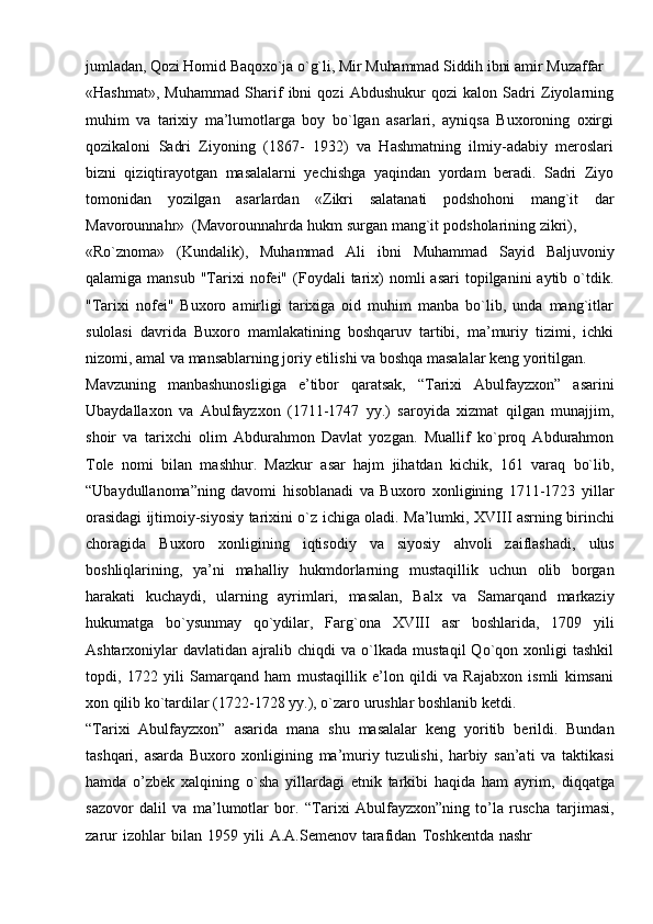 jumladan,   Qozi   Homid   Baqoxo`ja   o`g`li,   Mir   Muhammad   Siddih   ibni   amir   Muzaffar
«Hashmat»,   Muhammad   Sharif   ibni   qozi   Abdushukur   qozi   kalon   Sadri   Ziyolarning
muhim   va   tarixiy   ma’lumotlarga   boy   bo`lgan   asarlari,   ayniqsa   Buxoroning   oxirgi
qozikaloni   Sadri   Ziyoning   (1867-   1932)   va   Hashmatning   ilmiy-adabiy   meroslari
bizni   qiziqtirayotgan   masalalarni   yechishga   yaqindan   yordam   beradi.   Sadri   Ziyo
tomonidan   yozilgan   asarlardan   «Zikri   salatanati   podshohoni   mang`it   dar
Mavorounnahr»   (Mavorounnahrda   hukm   surgan   mang`it   podsholarining   zikri),
«Ro`znoma»   (Kundalik),   Muhammad   Ali   ibni   Muhammad   Sayid   Baljuvoniy
qalamiga  mansub   "Tarixi   nofei"   (Foydali  tarix)  nomli  asari  topilganini  aytib  o`tdik.
"Tarixi   nofei"   Buxoro   amirligi   tarixiga   oid   muhim   manba   bo`lib,   unda   mang`itlar
sulolasi   davrida   Buxoro   mamlakatining   boshqaruv   tartibi,   ma’muriy   tizimi,   ichki
nizomi,   amal   va   mansablarning   joriy   etilishi   va   boshqa   masalalar   keng   yoritilgan.
Mavzuning   manbashunosligiga   e’tibor   qaratsak,   “Tarixi   Abulfayzxon”   asarini
Ubaydallaxon   va   Abulfayzxon   (1711-1747   yy.)   saroyida   xizmat   qilgan   munajjim,
shoir   va   tarixchi   olim   Abdurahmon   Davlat   yozgan.   Muallif   ko`proq   Abdurahmon
Tole   nomi   bilan   mashhur.   Mazkur   asar   hajm   jihatdan   kichik,   161   varaq   bo`lib,
“Ubaydullanoma”ning   davomi   hisoblanadi   va   Buxoro   xonligining   1711-1723   yillar
orasidagi   ijtimoiy-siyosiy   tarixini   o`z   ichiga   oladi.   Ma’lumki,   XVIII   asrning   birinchi
choragida   Buxoro   xonligining   iqtisodiy   va   siyosiy   ahvoli   zaiflashadi,   ulus
boshliqlarining,   ya’ni   mahalliy   hukmdorlarning   mustaqillik   uchun   olib   borgan
harakati   kuchaydi,   ularning   ayrimlari,   masalan,   Balx   va   Samarqand   markaziy
hukumatga   bo`ysunmay   qo`ydilar,   Farg`ona   XVIII   asr   boshlarida,   1709   yili
Ashtarxoniylar   davlatidan   ajralib  chiqdi   va  o`lkada   mustaqil   Qo`qon   xonligi   tashkil
topdi,   1722   yili   Samarqand   ham   mustaqillik   e’lon   qildi   va   Rajabxon   ismli   kimsani
xon   qilib ko`tardilar (1722-1728   yy.), o`zaro   urushlar   boshlanib   ketdi.
“Tarixi   Abulfayzxon”   asarida   mana   shu   masalalar   keng   yoritib   berildi.   Bundan
tashqari,   asarda   Buxoro   xonligining   ma’muriy   tuzulishi,   harbiy   san’ati   va   taktikasi
hamda   o’zbek   xalqining   o`sha   yillardagi   etnik   tarkibi   haqida   ham   ayrim,   diqqatga
sazovor   dalil   va   ma’lumotlar   bor.   “Tarixi   Abulfayzxon”ning   to’la   ruscha   tarjimasi,
zarur   izohlar   bilan   1959   yili   A.A.Semenov   tarafidan   Toshkentda   nashr