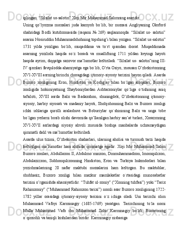 qilingan.   “Silsilat   us-salotin”   Xoji   Mir   Muhammad   Salimning   asaridir.
Uning   qo’lyozma   nusxalari   juda   kamyob   bo`lib,   bir   nusxasi   Angliyaning   Oksford
shahridagi   Bodli   kutubxonasida   (raqami   №   269)   saqlanmoqda.   “Silsilat   us-   salotin”
asarini Nosiruddin Muhammadshohning topshirig’i bilan yozgan. “Silsilat   us-salotin”
1731   yilda   yozilgan   bo`lib,   muqaddima   va   to`rt   qismdan   iborat.   Muqaddimada
asarning   yozilishi   haqida   so`z   boradi   va   muallifning   1711   yildan   keyingi   hayoti
haqida ayrim, diqqatga sazovor ma’lumotlar keltiriladi. “Silsilat us-   salotin”ning   III-
IV   qismlari   favqulodda   ahamiyatga   ega   bo`lib,   O’rta   Osiyo,   xususan   O’zbekistonning
XVI-XVIII asrning birinchi choragidagi ijtimoiy-siyosiy tarixini   bayon   qiladi.   Asarda
Buxoro   xonligining   Eron,   Hindiston   va   Koshg`ar   bilan   bo`lgan   aloqalari,   Buxoro
xonligida   hokimiyatning   Shayboniylardan   Ashtarxoniylar   qo`liga   o`tishining   aniq
tafsiloti,   XVIII   asrda   Balx   va   Badaxshon,   shuningdek,   O’zbekistonning   ijtimoiy-
siyosiy,   harbiy   siyosati   va   madaniy   hayoti,   Shohjohonning   Balx   va   Buxoro   xonligi
ichki   ishlariga   qurolli   aralashuvi   va   Boburiylar   qo`shinining   Balx   va   unga   tobe
bo`lgan   yerlarni   bosib   olishi   davomida   qo’llanilgan   harbiy san’at   turlari,   Xorazmning
XVI-XVII   asrlardagi   siyosiy   ahvoli   xususida   boshqa   manbalarda   uchramaydigan
qimmatli   dalil   va   ma’lumotlar   keltiriladi.
Asarda  ulus   tizimi,  O’zbekiston   shaharlari,  ularning  aholisi   va  turmush   tarzi   haqida
keltirilgan   ma’lumotlar   ham   alohida   qimmatga   egadir.   Xoji   Mir   Muhammad   Salim
Buxoro   xonlari,   Abdullaxon   II,   Abdulmo`minxon,   Dinmuhammadxon,   Imomqulixon,
Abdulazizxon,   Subhonqulixonning   Hindiston,   Eron   va   Turkiya   hukmdorlari   bilan
yozishmalarining   20   nafar   maktubi   nusxalarini   ham   keltirgan.   Bu   maktublar,
shubhasiz,   Buxoro   xonligi   bilan   mazkur   mamlakatlar   o`rtasidagi   munosabatlar
tarixini   o’rganishda   ahamiyatlidir.   “Tuhfat   ul-xoniy”   (“Xonning   tuhfasi”) yoki “Tarix
Rahimxoniy” (“Muhammad Rahimxon tarixi”) nomli asar   Buxoro xonligining 1722-
1782   yillar   orasidagi   ijtimoiy-siyosiy   tarixini   o`z   ichiga   oladi.   Uni   tarixchi   olim
Muhammad   Vafoyi   Karminagiy   (1685-1769)   yaratgan.   Tarixchining   to`la   nomi
Mulla   Muhammad   Vafo   ibn   Muhammad   Zohir   Karminagiy   bo`lib,   Buxoroning
o`qimishli   va   taniqli   kishilaridan   biridir.   Karminagiy   nisbasiga