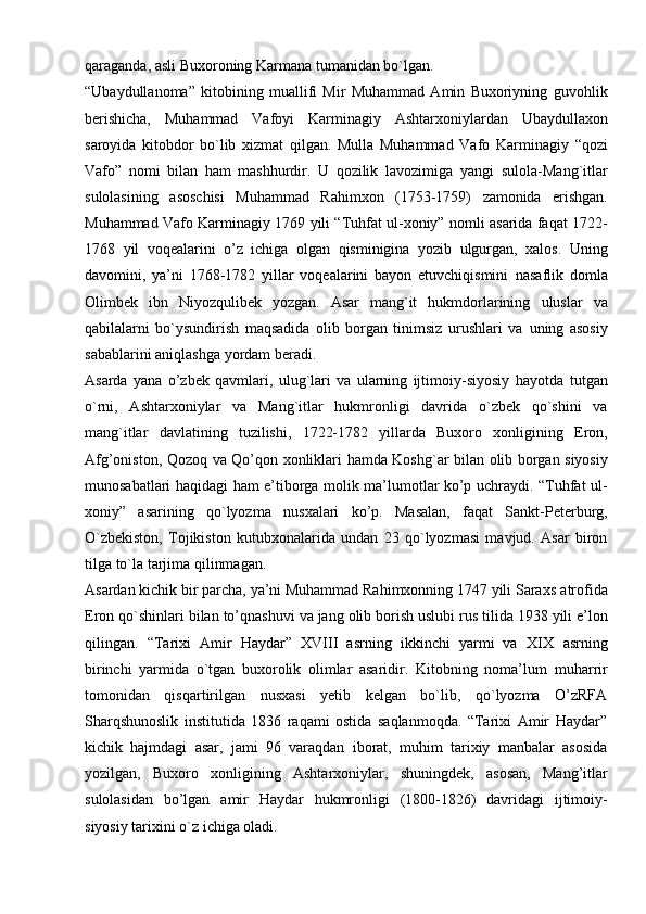 qaraganda,   asli   Buxoroning   Karmana   tumanidan   bo`lgan.
“Ubaydullanoma”   kitobining   muallifi   Mir   Muhammad   Amin   Buxoriyning   guvohlik
berishicha,   Muhammad   Vafoyi   Karminagiy   Ashtarxoniylardan   Ubaydullaxon
saroyida   kitobdor   bo`lib   xizmat   qilgan.   Mulla   Muhammad   Vafo   Karminagiy   “qozi
Vafo”   nomi   bilan   ham   mashhurdir.   U   qozilik   lavozimiga   yangi   sulola-Mang`itlar
sulolasining   asoschisi   Muhammad   Rahimxon   (1753-1759)   zamonida   erishgan.
Muhammad   Vafo   Karminagiy   1769   yili   “Tuhfat   ul-xoniy”   nomli   asarida   faqat   1722-
1768   yil   voqealarini   o’z   ichiga   olgan   qisminigina   yozib   ulgurgan,   xalos.   Uning
davomini,   ya’ni   1768-1782   yillar   voqealarini   bayon   etuvchiqismini   nasaflik   domla
Olimbek   ibn   Niyozqulibek   yozgan.   Asar   mang`it   hukmdorlarining   uluslar   va
qabilalarni   bo`ysundirish   maqsadida   olib   borgan   tinimsiz   urushlari   va   uning   asosiy
sabablarini   aniqlashga   yordam   beradi.
Asarda   yana   o’zbek   qavmlari,   ulug`lari   va   ularning   ijtimoiy-siyosiy   hayotda   tutgan
o`rni,   Ashtarxoniylar   va   Mang`itlar   hukmronligi   davrida   o`zbek   qo`shini   va
mang`itlar   davlatining   tuzilishi,   1722-1782   yillarda   Buxoro   xonligining   Eron,
Afg’oniston,   Qozoq   va   Qo’qon   xonliklari   hamda   Koshg`ar   bilan   olib   borgan   siyosiy
munosabatlari   haqidagi   ham   e’tiborga   molik   ma’lumotlar   ko’p   uchraydi.   “Tuhfat   ul-
xoniy”   asarining   qo`lyozma   nusxalari   ko’p.   Masalan,   faqat   Sankt-Peterburg,
O`zbekiston,   Tojikiston   kutubxonalarida   undan   23   qo`lyozmasi   mavjud.   Asar   biron
tilga   to`la   tarjima   qilinmagan.
Asardan kichik bir parcha, ya’ni Muhammad Rahimxonning 1747 yili Saraxs   atrofida
Eron qo`shinlari   bilan   to’qnashuvi   va   jang   olib   borish   uslubi   rus   tilida   1938   yili e’lon
qilingan.   “Tarixi   Amir   Haydar”   XVIII   asrning   ikkinchi   yarmi   va   XIX   asrning
birinchi   yarmida   o`tgan   buxorolik   olimlar   asaridir.   Kitobning   noma’lum   muharrir
tomonidan   qisqartirilgan   nusxasi   yetib   kelgan   bo`lib,   qo`lyozma   O’zRFA
Sharqshunoslik   institutida   1836   raqami   ostida   saqlanmoqda.   “Tarixi   Amir   Haydar”
kichik   hajmdagi   asar,   jami   96   varaqdan   iborat,   muhim   tarixiy   manbalar   asosida
yozilgan,   Buxoro   xonligining   Ashtarxoniylar,   shuningdek,   asosan,   Mang’itlar
sulolasidan   bo’lgan   amir   Haydar   hukmronligi   (1800-1826)   davridagi   ijtimoiy-
siyosiy   tarixini   o`z   ichiga   oladi. 