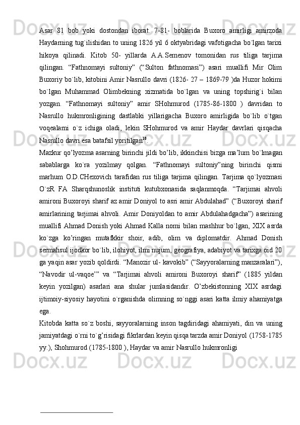 Asar   81   bob   yoki   dostondan   iborat.   7-81-   boblarida   Buxoro   amirligi   amirzoda
Haydarning   tug`ilishidan   to   uning   1826   yil   6   oktyabridagi   vafotigacha   bo`lgan   tarixi
hikoya   qilinadi.   Kitob   50-   yillarda   A.A.Semenov   tomonidan   rus   tiliga   tarjima
qilingan.   “Fathnomayi   sultoniy”   (“Sulton   fathnomasi”)   asari   muallifi   Mir   Olim
Buxoriy   bo`lib,   kitobini   Amir   Nasrullo   davri   (1826-   27   –   1869-79   )da   Huzor   hokimi
bo`lgan   Muhammad   Olimbekning   xizmatida   bo`lgan   va   uning   topshirig`i   bilan
yozgan.   “Fathnomayi   sultoniy”   amir   SHohmurod   (1785-86-1800   )   davridan   to
Nasrullo   hukmronligining   dastlabki   yillarigacha   Buxoro   amirligida   bo`lib   o`tgan
voqealarni   o`z   ichiga   oladi,   lekin   SHohmurod   va   amir   Haydar   davrlari   qisqacha
Nasrullo   davri   esa   batafsil   yoritilgan 10
.
Mazkur qo’lyozma asarning birinchi jildi bo’lib, ikkinchisi bizga ma’lum   bo`lmagan
sabablarga   ko`ra   yozilmay   qolgan.   “Fathnomayi   sultoniy”ning   birinchi   qismi
marhum   O.D.CHexovich   tarafidan   rus   tiliga   tarjima   qilingan.   Tarjima   qo`lyozmasi
O`zR   FA   Sharqshunoslik   instituti   kutubxonasida   saqlanmoqda.   “Tarjimai   ahvoli
amironi Buxoroyi sharif az amir Doniyol to asri amir Abdulahad”   (“Buxoroyi   sharif
amirlarining   tarjimai   ahvoli.   Amir   Doniyoldan   to   amir   Abdulahadgacha”)   asarining
muallifi  Ahmad Donish yoki  Ahmad Kalla nomi bilan   mashhur   bo`lgan,   XIX   asrda
ko`zga   ko’ringan   mutafkkir   shoir,   adib,   olim   va   diplomatdir.   Ahmad   Donish
sermahsul   ijodkor   bo`lib,   ilohiyot,   ilmi   nujum,   geografiya, adabiyot va tarixga oid 20
ga yaqin asar yozib qoldirdi. “Manozir ul-   kavokib” (“Sayyoralarning manzaralari”),
“Navodir   ul-vaqoe’”   va   “Tarjimai   ahvoli   amironi   Buxoroyi   sharif”   (1885   yildan
keyin   yozilgan)   asarlari   ana   shular   jumlasidandir.   O’zbekistonning   XIX   asrdagi
ijtimoiy-siyosiy   hayotini   o`rganishda   olimning   so`nggi   asari   katta  ilmiy   ahamiyatga
ega.
Kitobda   katta   so`z   boshi,   sayyoralarning   inson   tagdiridagi   ahamiyati,   din   va   uning
jamiyatdagi o`rni to`g’risidagi fikrlardan keyin qisqa tarzda amir Doniyol   (1758-1785
yy.),   Shohmurod   (1785-1800   ),   Haydar   va   amir   Nasrullo   hukmronligi 