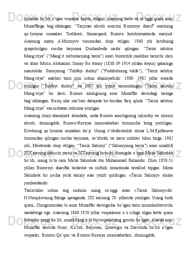 yillarida   bo’lib   o’tgan   voqealar bayon   etilgan.   Asarning   katta   va   so’nggi qismi amir
Muzaffarga   bag`ishlangan.   “Tarjimai   ahvoli   amironi   Buxoroyi   sharif”   asarining
qo`lyozma   nusxalari   Toshkent,   Samarqand,   Buxoro   kutubxonalarida   mavjud.
Asarning   matni   A.Mirzoyev   tomonidan   chop   etilgan.   1960   yili   kitobning
qisqartirilgan   ruscha   tarjimasi   Dushanbeda   nashr   qilingan.   “Tarixi   salotini
Mang`itiya”   (“Mang’it   sultonlarining   tarixi”)   asari   buxorolik   mashhur   tarixchi   olim
va   shoir   Mirzo   Abduazim   Somiy   Bo`stoniy   (1838-39-1914   yildan   keyin)   qalamiga
mansubdir.   Somiyning   “Tuhfayi   shohiy”   (“Podshohning   tuhfa”),   “Tarixi   salotini
Mang`itiya”   asarlari   tarix   ilmi   uchun   ahamiyatlidir.   1900-   1902   yillar   orasida
yozilgan   “Tuhfayi   shohiy”   va   1907   yili   yozib   tamomlangan   “Tarixi   salotini
Mang`itiya”   bir   davr,   Buxoro   xonligining   amir   Muzaffar   davridagi   tarixga
bag`ishlangan.   Biroq   ular   ma’lum   darajada   bir-biridan   farq   qiladi.   “Tarixi   salotini
Mang`itiya”   esa nisbatan xolisona   yozilgan.
Asarning   ilmiy   ahamiyati   shundaki,   unda   Buxoro   amirligining   iqtisodiy   va   siyosiy
ahvoli,   shuningdek,   Buxoro-Rossiya   munosabatlari   birmuncha   keng   yoritilgan.
Kitobning   qo`lyozma   nusxalari   ko`p.   Uning   o’zbekistonlik   olima   L.M.Epifanova
tomonidan   qilingan   ruscha   tarjimasi,   so’zboshi   va   zarur   izohlari   bilan   birga,   1962
yili,   Moskvada   chop   etilgan.   “Tarixi   Salimiy”   (“Salimiyning   tarixi”)   asari   muallifi
XIX asrning ikkinchi yarmi va XX asrning birinchi choragida   o`tgan Mirza Salimbek
bo`lib,   uning   to`la   ismi   Mirza   Salimbek   ibn   Muhammad   Rahimdir.   Olim   1850-51
yillari   Buxoroyi   sharifda   badavlat   va   nufuzli   xonadonda   tavallud   topgan.   Mirza
Salimbek   bir   necha   yirik   tarixiy   asar   yozib   qoldirgan.   «Tarixi   Salimiy»   shular
jumlasidandir.
Tarixchilar   uchun   eng   muhimi   uning   so`nggi   asari   «Tarixi   Salimiy»dir.
N.Norqulovning   fikriga   qaraganda,   XX   asrining   20-   yillarida   yozilgan.   Uning   bosh
qismi,   Chingizxondan   to   amir   Muzaffar   davrigacha   bo`lgan   tarix   umumlashtiruvchi
xarakterga   ega.   Asarning   1860-1920   yillar   voqealarini   o`z   ichiga   olgan   katta   qismi
butunlay   yangi   bo`lib,   muallifning   o`zi   bu   voqealarning   guvohi   bo`lgan.   Asarda   amir
Muzaffar   davrida   Hisor,   Ko’lob,   Baljuvan,   Qorategin   va   Darvozda   bo’lib   o’tgan
voqealar,   Buxoro-Qo’qon   va   Buxoro-Rossiya   munosabatlari,   shuningdek, 