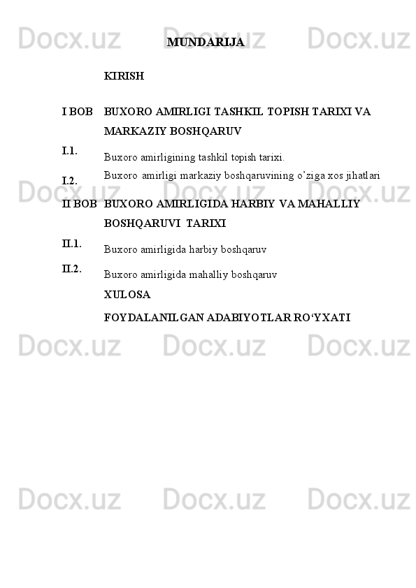 MUNDARIJA
KIRISH
I   BOB BUXORO AMIRLIGI TASHKIL  TOPISH TARIXI VA  
MARKAZIY   BOSHQARUV
I.1.
Buxoro   amirligining   tashkil   topish  tarixi.
I.2. Buxoro   amirligi   markaziy   boshqaruvining o’ziga xos jihatlari
II   BOB BUXORO   AMIRLIGIDA   HARBIY   VA   MAHALLIY  
BOSHQARUVI   TARIXI
II.1.
Buxoro   amirligida   harbiy   boshqaruv
II.2.
Buxoro   amirligida   mahalliy   boshqaruv
XULOSA
FOYDALANILGAN   ADABIYOTLAR   RO‘YXATI 