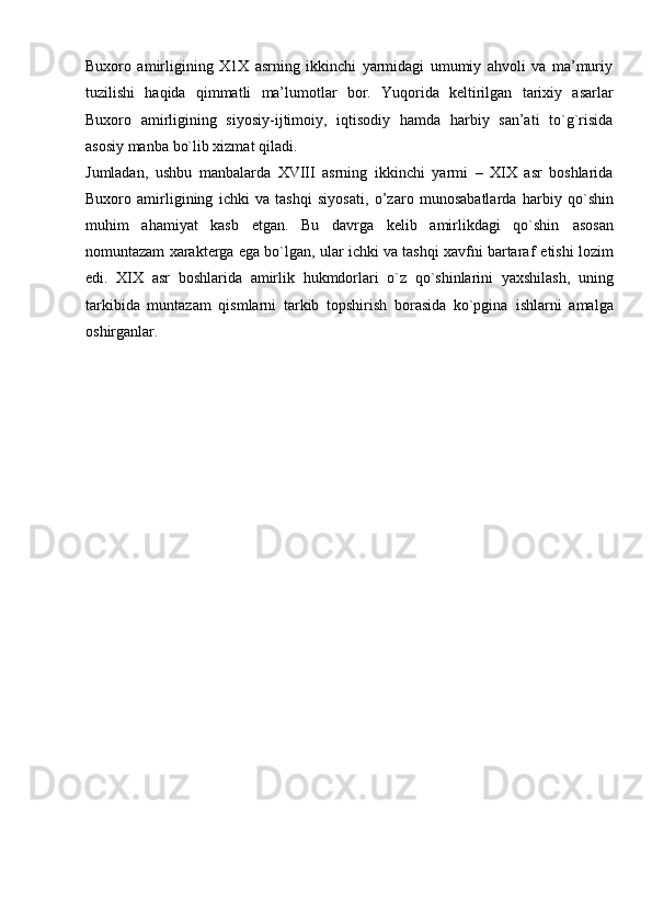 Buxoro   amirligining   X1X   asrning   ikkinchi   yarmidagi   umumiy   ahvoli   va   ma’muriy
tuzilishi   haqida   qimmatli   ma’lumotlar   bor.   Yuqorida   keltirilgan   tarixiy   asarlar
Buxoro   amirligining   siyosiy-ijtimoiy,   iqtisodiy   hamda   harbiy   san’ati   to`g`risida
asosiy   manba   bo`lib   xizmat   qiladi.
Jumladan,   ushbu   manbalarda   XVIII   asrning   ikkinchi   yarmi   –   XIX   asr   boshlarida
Buxoro   amirligining   ichki   va   tashqi   siyosati,   o’zaro   munosabatlarda   harbiy   qo`shin
muhim   ahamiyat   kasb   etgan.   Bu   davrga   kelib   amirlikdagi   qo`shin   asosan
nomuntazam xarakterga ega bo`lgan, ular ichki va tashqi xavfni bartaraf   etishi   lozim
edi.   XIX   asr   boshlarida   amirlik   hukmdorlari   o`z   qo`shinlarini   yaxshilash,   uning
tarkibida   muntazam   qismlarni   tarkib   topshirish   borasida   ko`pgina   ishlarni   amalga
oshirganlar. 