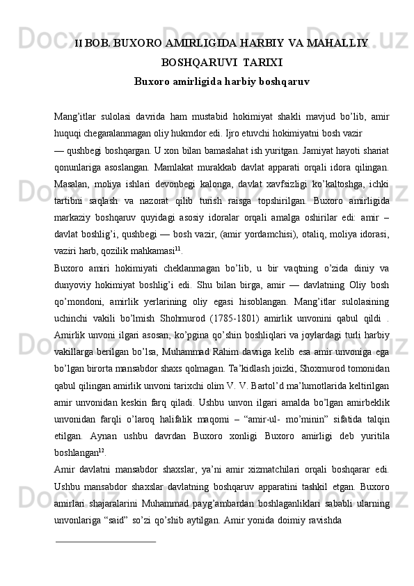 II BOB.   BUXORO   AMIRLIGIDA   HARBIY   VA   MAHALLIY
BOSHQARUVI   TARIXI
Buxoro   amirligida   harbiy   boshqaruv
Mang’itlar   sulolasi   davrida   ham   mustabid   hokimiyat   shakli   mavjud   bo’lib,   amir
huquqi   chegaralanmagan   oliy   hukmdor   edi.   Ijro   etuvchi   hokimiyatni   bosh   vazir
—   qushbegi   boshqargan.   U   xon   bilan   bamaslahat   ish   yuritgan.   Jamiyat   hayoti   shariat
qonunlariga   asoslangan.   Mamlakat   murakkab   davlat   apparati   orqali   idora   qilingan.
Masalan,   moliya   ishlari   devonbegi   kalonga,   davlat   xavfsizligi   ko’kaltoshga,   ichki
tartibni   saqlash   va   nazorat   qilib   turish   raisga   topshirilgan.   Buxoro   amirligida
markaziy   boshqaruv   quyidagi   asosiy   idoralar   orqali   amalga   oshirilar   edi:   amir   –
davlat boshlig’i, qushbegi  — bosh vazir, (amir yordamchisi), otaliq, moliya idorasi,
vaziri   harb, qozilik   mahkamasi 11
.
Buxoro   amiri   hokimiyati   cheklanmagan   bo’lib,   u   bir   vaqtning   o’zida   diniy   va
dunyoviy   hokimiyat   boshlig’i   edi.   Shu   bilan   birga,   amir   —   davlatning   Oliy   bosh
qo’mondoni,   amirlik   yerlarining   oliy   egasi   hisoblangan.   Mang’itlar   sulolasining
uchinchi   vakili   bo’lmish   Shohmurod   (1785-1801)   amirlik   unvonini   qabul   qildi   .
Amirlik   unvoni   ilgari   asosan,   ko’pgina   qo’shin   boshliqlari   va   joylardagi   turli   harbiy
vakillarga   berilgan   bo’lsa,   Muhammad   Rahim   davriga   kelib   esa   amir   unvoniga   ega
bo’lgan   birorta   mansabdor   shaxs   qolmagan.   Ta’kidlash   joizki,   Shoxmurod   tomonidan
qabul   qilingan   amirlik   unvoni   tarixchi   olim   V.   V.   Bartol’d   ma’lumotlarida keltirilgan
amir   unvonidan   keskin   farq   qiladi.   Ushbu   unvon   ilgari   amalda   bo’lgan   amirbeklik
unvonidan   farqli   o’laroq   halifalik   maqomi   –   “amir-ul-   mo’minin”   sifatida   talqin
etilgan.   Aynan   ushbu   davrdan   Buxoro   xonligi   Buxoro   amirligi   deb   yuritila
boshlangan 12
.
Amir   davlatni   mansabdor   shaxslar,   ya’ni   amir   xizmatchilari   orqali   boshqarar   edi.
Ushbu   mansabdor   shaxslar   davlatning   boshqaruv   apparatini   tashkil   etgan.   Buxoro
amirlari   shajaralarini   Muhammad   payg’ambardan   boshlaganliklari   sababli   ularning
unvonlariga   “said”   so’zi   qo’shib   aytilgan.   Amir   yonida   doimiy   ravishda 
