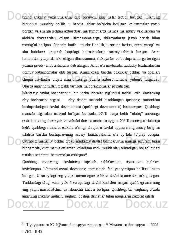 uning   shaxsiy   yozishmalarini   olib   boruvchi   ikki   nafar   kotibi   bo’lgan.   Ularning
birinchisi   munshiy   bo’lib,   u   barcha   ishlar   bo’yicha   berilgan   ko’rsatmalar   yozib
borgan   va   amirga   kelgan   axborotlar,   ma’lumotlarga   hamda   ma’muriy   vakillardan   va
alohida   shaxslardan   kelgan   iltimosnomalarga,   shikoyatlarga   javob   berish   bilan
mashg’ul   bo’lgan.   Ikkinchi   kotib   -   mushrif   bo’lib,   u   sarupo   berish,   qurol-yarog’   va
shu   kabilarni   tarqatish   haqidagi   ko’rsatmalarni   rasmiylashtirib   borgan.   Amir
tomonidan   yuqorida   zikr   etilgan   iltimosnoma,   shikoyatlar   va   boshqa   xatlarga   berilgan
yozma javob - muboraknoma deb atalgan. Amir o’z navbatida, hududiy   tuzilmalardan
doimiy   xabarnomalar   olib   turgan.   Amirlikdagi   barcha   bekliklar   beklari   va   qozilari
chopar   navkarlar   orqali   amir   huzuriga   yozma   axborotnomalar   yuborib   turganlar.
Ularga   amir   nomidan   tegishli   tartibda   muboraknomalar   jo’natilgan.
Markaziy   davlat   boshqaruvini   bir   necha   idoralar   yig’indisi   tashkil   etib,   davlatning
oliy   boshqaruv   organi   —   oliy   davlat   mansabi   hisoblangan   qushbegi   tomonidan
boshqariladigan   davlat   devonxonasi   (qushbegi   devonxonasi)   hisoblangan.   Qushbegi
mansabi   ilgaridan   mavjud   bo’lgan   bo’lsada,   XVII   asrga   kelib   “otaliq”   unvoniga
nisbatan uning ahamiyati va vakolat doirasi   ancha toraygan.   XVIII asrning o’rtalariga
kelib qushbegi mansabi  etakchi o’ringa chiqib, u davlat   apparatining   asosiy   bo’g’ini
sifatida   barcha   boshqaruvning   asosiy   funktsiyalarini   o’z   qo’lida   to’play   borgan.
Qushbegi   mahalliy   beklar   orqali   markaziy   davlat   boshqaruvini   amalga   oshirish   bilan
bir   qatorda,   chet   mamlakatlardan   keladigan   mol-   mulklardan   olinadigan   boj   to’lovlari
ustidan   nazoratni   ham amalga   oshirgan 13
.
Qushbegi   lavozimiga   davlatning   tajribali,   ishbilarmon,   siyosatdon   kishilari
tayinlangan.   Nomzod   avval   devonbegi   mansabida   faoliyat   yuritgan   bo’lishi   lozim
bo’lgan.   U   saroydagi   eng   yuqori   unvon   egasi   sifatida   davlatda   amirdan   so’ng   turgan.
Turklardagi   ulug’   vazir   yoki   Yevropadagi   davlat   kantsleri   singari   qushbegi   amirning
eng   yaqin   maslahatchisi   va   ishonchli   kishisi   bo’lgan.   Qushbegi   bir   vaqtning   o’zida
amirning   shaxsiy   muhrini   saqlash,   boshqa   davlatlar   bilan   aloqalarni   nazorat   qilish
13
  Шукуриллаев   Ю.   Қўшин   бошқарув   тарихидан   //   Жамият   ва   бошқарув.   –   2006.
–   №2.   –Б.48. 