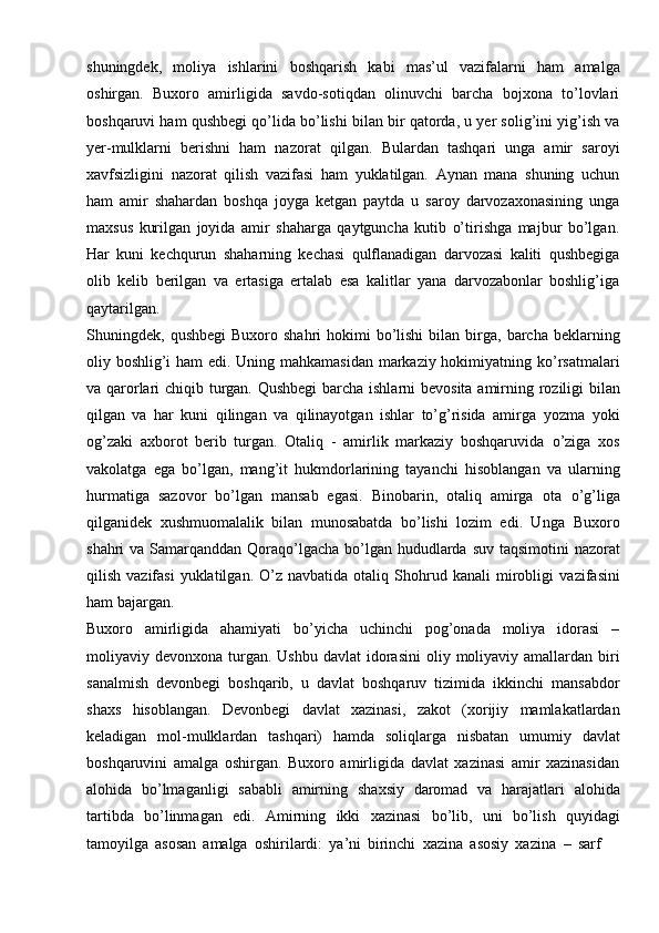 shuningdek,   moliya   ishlarini   boshqarish   kabi   mas’ul   vazifalarni   ham   amalga
oshirgan.   Buxoro   amirligida   savdo-sotiqdan   olinuvchi   barcha   bojxona   to’lovlari
boshqaruvi   ham   qushbegi   qo’lida   bo’lishi   bilan   bir   qatorda,   u   yer   solig’ini   yig’ish   va
yer-mulklarni   berishni   ham   nazorat   qilgan.   Bulardan   tashqari   unga   amir   saroyi
xavfsizligini   nazorat   qilish   vazifasi   ham   yuklatilgan.   Aynan   mana   shuning   uchun
ham   amir   shahardan   boshqa   joyga   ketgan   paytda   u   saroy   darvozaxonasining   unga
maxsus   kurilgan   joyida   amir   shaharga   qaytguncha   kutib   o’tirishga   majbur   bo’lgan.
Har   kuni   kechqurun   shaharning   kechasi   qulflanadigan   darvozasi   kaliti   qushbegiga
olib   kelib   berilgan   va   ertasiga   ertalab   esa   kalitlar   yana   darvozabonlar   boshlig’iga
qaytarilgan.
Shuningdek,   qushbegi  Buxoro   shahri   hokimi   bo’lishi   bilan   birga,   barcha   beklarning
oliy boshlig’i ham  edi. Uning mahkamasidan markaziy hokimiyatning   ko’rsatmalari
va   qarorlari   chiqib   turgan.   Qushbegi   barcha   ishlarni   bevosita   amirning   roziligi bilan
qilgan   va   har   kuni   qilingan   va   qilinayotgan   ishlar   to’g’risida   amirga   yozma   yoki
og’zaki   axborot   berib   turgan.   Otaliq   -   amirlik   markaziy   boshqaruvida   o’ziga   xos
vakolatga   ega   bo’lgan,   mang’it   hukmdorlarining   tayanchi   hisoblangan   va   ularning
hurmatiga   sazovor   bo’lgan   mansab   egasi.   Binobarin,   otaliq   amirga   ota   o’g’liga
qilganidek   xushmuomalalik   bilan   munosabatda   bo’lishi   lozim   edi.   Unga   Buxoro
shahri   va   Samarqanddan   Qoraqo’lgacha   bo’lgan   hududlarda   suv   taqsimotini   nazorat
qilish  vazifasi  yuklatilgan.  O’z  navbatida   otaliq  Shohrud  kanali  mirobligi   vazifasini
ham   bajargan.
Buxoro   amirligida   ahamiyati   bo’yicha   uchinchi   pog’onada   moliya   idorasi   –
moliyaviy   devonxona   turgan.   Ushbu   davlat   idorasini   oliy   moliyaviy   amallardan   biri
sanalmish   devonbegi   boshqarib,   u   davlat   boshqaruv   tizimida   ikkinchi   mansabdor
shaxs   hisoblangan.   Devonbegi   davlat   xazinasi,   zakot   (xorijiy   mamlakatlardan
keladigan   mol-mulklardan   tashqari)   hamda   soliqlarga   nisbatan   umumiy   davlat
boshqaruvini   amalga   oshirgan.   Buxoro   amirligida   davlat   xazinasi   amir   xazinasidan
alohida   bo’lmaganligi   sababli   amirning   shaxsiy   daromad   va   harajatlari   alohida
tartibda   bo’linmagan   edi.   Amirning   ikki   xazinasi   bo’lib,   uni   bo’lish   quyidagi
tamoyilga   asosan   amalga   oshirilardi:   ya’ni   birinchi   xazina   asosiy   xazina   –   sarf 