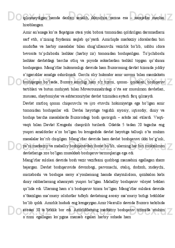 qilinmaydigan   hamda   daxlsiz   sanalib,   ikkinchisi   xazina   esa   –   xarajatlar   manbai
hisoblangan.
Amir   an’anaga   ko’ra   faqatgina   otasi   yoki   bobosi   tomonidan   qoldirilgan   daromadlarni
sarf   etib,   o’zining   foydasini   saqlab   qo’yardi.   Amirliqda   markaziy   idoralardan   biri
mudofaa   va   harbiy   masalalar   bilan   shug’ullanuvchi   vazirlik   bo’lib,   ushbu   idora
bevosita   to’pchiboshi   lashkar   (harbiy   zir)   tomonidan   boshqarilgan.   To’pchiboshi
lashkar   davlatdagi   barcha   otliq   va   piyoda   askarlardan   tashkil   topgan   qo’shinni
boshqargan.   Mang’itlar   hukmronligi   davrida   ham   Buxoroning   davlat   tizimida jiddiy
o’zgarishlar amalga oshirilmadi. Garchi oliy hukmdor amir unvoni   bilan mamlakatn
boshqargan   bo’lsada,   Buxoro   amirligi   ham   o’z   tizimi,   qonun-   qoidalari,   boshqaruv
tartiblari   va  butun  mohiyati   bilan  Movarounnahrdagi   o’rta  asr   musulmon  davlatlari,
xususan, shayboniylar va ashtarxonitylar davlat tizimidan   aytarli farq   qilmaydi.
Davlat   mutloq   qonun   chiqaruvchi   va   ijro   etuvchi   hokimiyatga   ega   bo’lgan   amir
tomonidan   boshqarilar   edi.   Davlai   hayotiga   tegishli   siyosiy,   iqtisodiy,   diniy   va
boshqa   barcha   masalalarda   Buxorodagi   bosh   qarorgoh   –   arkda   xal   etilardi.   Vaqti-
vaqti   bilan   Davlat   Kengashi   chaqirilib   turilardi.   Odatda   5   tadan   20   tagacha   eng
yuqori   amaldorlar   a’zo   bo’lgan   bu   kengashda   davlat   hayotiga   talluqli   o’ta   muhim
masalalar   ko’rib   chiqilgan.   Mang’itlar   davrida   ham   davlat   boshqaruvi   ikki   bo’g’inli,
ya’ni   markaziy   va   mahalliy   boshqaruvdan   iborat   bo’lib,   ularning   har   biri   muksulmon
davlatlariga   xos   bo’lgan   murakkab   boshqaruv   tarmoqlariga   ega   edi.
Mang’itlar   sulolasi   davrida   bosh   vazir   vazifasini   qushbegi   mansabini   egallagan   shaxs
bajargan.   Davlat   boshqaruvida   devonbegi,   parvonachi,   otaliq,   dodxoh,   xudaychi,
mirzaboshi   va   boshqpa   saroy   a’yonlarining   hamda   shayxulislom,   qozikalon   kabi
diniy   rahbarlarning   ahamiyati   yuqori   bo’lgan.   Mahalliy   boshqaruv   viloyat   beklari
qo’lida edi. Ularning ham o’z boshqaruv tizimi bo’lgan. Mang’itlar   sulolasi   davrida
o’tkazilgan   ma’muriy   islohotlar   tufayli   davlatning   asosiy   ma’muriy   birligi   bekliklar
bo’lib qoldi. Amirlik hududi eng kengaygan Amir Nasrullo davrida   Buxoro tarkibida
asosan   30   ta   beklik   bor   edi.   Amirliklarning   markaziy   boshqaruv   tizimida   muhim
o`rinni   egallagan   ko`pgina   mansab   egalari   harbiy   sohada   ham 