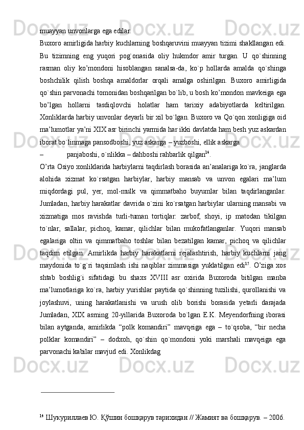 muayyan   unvonlarga   ega   edilar.
Buxoro   amirligida   harbiy   kuchlarning   boshqaruvini   muayyan   tizimi   shakllangan edi.
Bu   tizimning   eng   yuqori   pog`onasida   oliy   hukmdor   amir   turgan.   U   qo`shinning
rasman   oliy   ko’mondoni   hisoblangan   sanalsa-da,   ko`p   hollarda   amalda   qo`shinga
boshchilik   qilish   boshqa   amaldorlar   orqali   amalga   oshirilgan.   Buxoro   amirligida
qo`shin parvonachi tomonidan boshqarilgan bo`lib, u bosh ko’mondon   mavkeiga   ega
bo’lgan   hollarni   tasdiqlovchi   holatlar   ham   tarixiy   adabiyotlarda   keltirilgan.
Xonliklarda harbiy unvonlar deyarli bir xil bo`lgan. Buxoro va Qo`qon   xonligiga   oid
ma’lumotlar   ya’ni   XIX   asr   birinchi   yarmida   har   ikki   davlatda   ham   besh   yuz   askardan
iborat bo`linmaga   pansodboshi,   yuz   askarga   –   yuzboshi,   ellik   askarga
– panjaboshi,   o`nlikka   –   dahboshi   rahbarlik   qilgan 14
.
O’rta Osiyo xonliklarida harbiylarni taqdirlash borasida an’analariga ko`ra,   janglarda
alohida   xizmat   ko`rsatgan   harbiylar,   harbiy   mansab   va   unvon   egalari   ma’lum
miqdordagi   pul,   yer,   mol-mulk   va   qimmatbaho   buyumlar   bilan   taqdirlanganlar.
Jumladan, harbiy harakatlar davrida o`zini ko`rsatgan harbiylar   ularning mansabi va
xizmatiga   mos   ravishda   turli-tuman   tortiqlar:   zarbof,   shoyi,   ip   matodan   tikilgan
to`nlar,   sallalar,   pichoq,   kamar,   qilichlar   bilan   mukofatlanganlar.   Yuqori   mansab
egalariga   oltin   va   qimmatbaho   toshlar   bilan   bezatilgan   kamar,   pichoq   va   qilichlar
taqdim   etilgan.   Amirlikda   harbiy   harakatlarni   rejalashtirish,   harbiy   kuchlarni   jang
maydonida   to`g`ri   taqsimlash   ishi   naqiblar   zimmasiga   yuklatilgan   edi 15
.   O’ziga   xos
shtab   boshlig`i   sifatidagi   bu   shaxs   XVIII   asr   oxirida   Buxoroda   bitilgan   manba
ma’lumotlariga   ko`ra,   harbiy   yurishlar   paytida   qo`shinning  tuzilishi,  qurollanishi  va
joylashuvi,   uning   harakatlanishi   va   urush   olib   borishi   borasida   yetarli   darajada
Jumladan,   XIX   asrning   20-yillarida   Buxoroda   bo`lgan   E.K.   Meyendorfning   iborasi
bilan   aytganda,   amirlikda   “polk   komandiri”   mavqeiga   ega   –   to`qsoba,   “bir   necha
polklar   komandiri”   –   dodxoh,   qo`shin   qo`mondoni   yoki   marshali   mavqeiga   ega
parvonachi   kabilar   mavjud   edi.   Xonlikdag
14
  Шукуриллаев Ю.   Қўшин   бошқарув   тарихидан   //   Жамият   ва   бошқарув.   –   2006. 