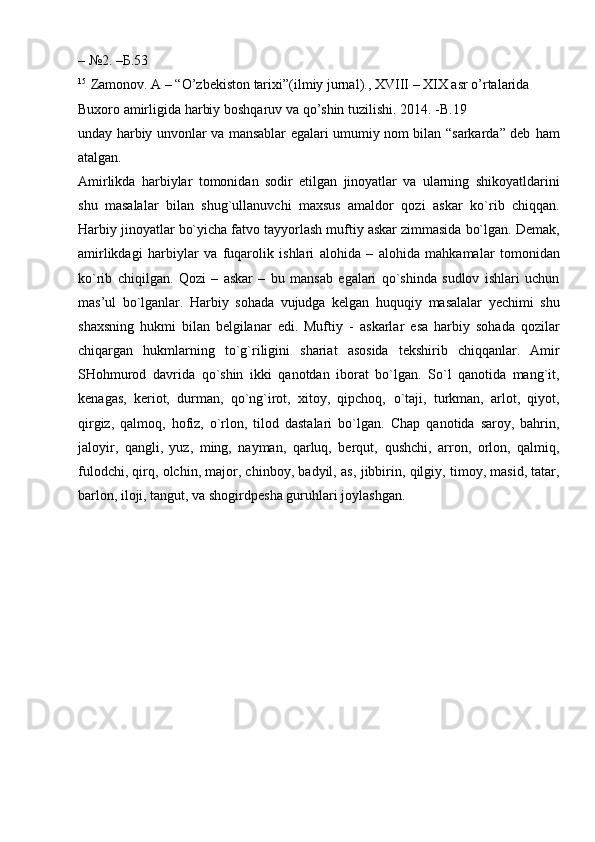 –   №2.   –Б.53
15
  Zamonov.   A   –   “O’zbekiston   tarixi”(ilmiy   jurnal).,   XVIII   –   XIX   asr   o’rtalarida  
Buxoro   amirligida   harbiy   boshqaruv   va qo’shin tuzilishi. 2014.   -B.19
unday harbiy unvonlar va mansablar egalari umumiy nom bilan “sarkarda” deb   ham
atalgan.
Amirlikda   harbiylar   tomonidan   sodir   etilgan   jinoyatlar   va   ularning   shikoyatldarini
shu   masalalar   bilan   shug`ullanuvchi   maxsus   amaldor   qozi   askar   ko`rib   chiqqan.
Harbiy   jinoyatlar   bo`yicha   fatvo   tayyorlash   muftiy   askar   zimmasida   bo`lgan.   Demak,
amirlikdagi   harbiylar   va   fuqarolik   ishlari   alohida   –   alohida   mahkamalar   tomonidan
ko`rib   chiqilgan.   Qozi   –   askar   –   bu   mansab   egalari   qo`shinda   sudlov   ishlari   uchun
mas’ul   bo`lganlar.   Harbiy   sohada   vujudga   kelgan   huquqiy   masalalar   yechimi   shu
shaxsning   hukmi   bilan   belgilanar   edi.   Muftiy   -   askarlar   esa   harbiy   sohada   qozilar
chiqargan   hukmlarning   to`g`riligini   shariat   asosida   tekshirib   chiqqanlar.   Amir
SHohmurod   davrida   qo`shin   ikki   qanotdan   iborat   bo`lgan.   So`l   qanotida   mang`it,
kenagas,   keriot,   durman,   qo`ng`irot,   xitoy,   qipchoq,   o`taji,   turkman,   arlot,   qiyot,
qirgiz,   qalmoq,   hofiz,   o`rlon,   tilod   dastalari   bo`lgan.   Chap   qanotida   saroy,   bahrin,
jaloyir,   qangli,   yuz,   ming,   nayman,   qarluq,   berqut,   qushchi,   arron,   orlon,   qalmiq,
fulodchi, qirq, olchin, major, chinboy, badyil, as,   jibbirin, qilgiy, timoy, masid, tatar,
barlon, iloji, tangut, va shogirdpesha guruhlari   joylashgan. 