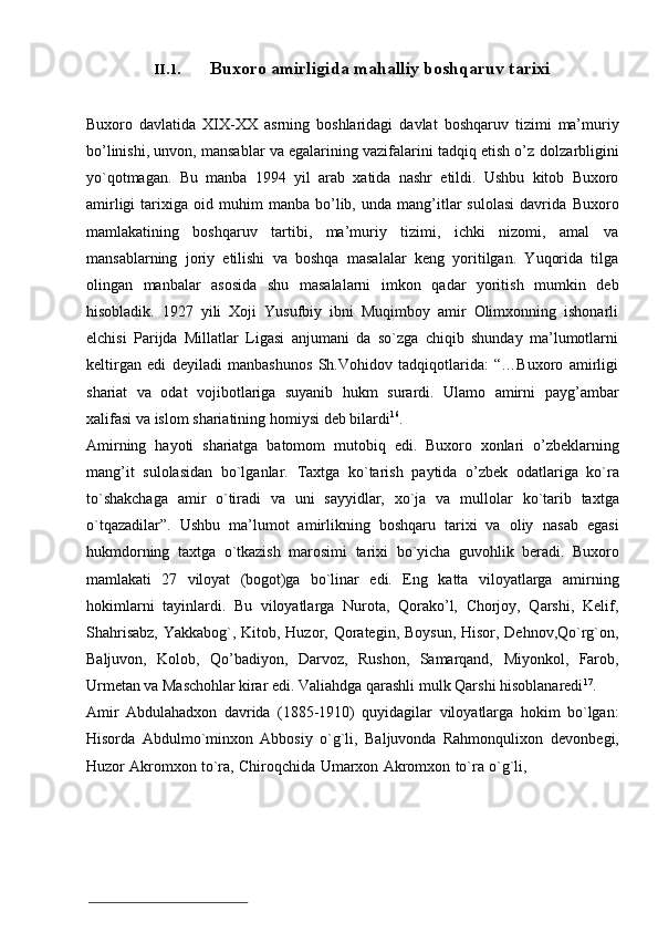 II.1. Buxoro amirligida   mahalliy boshqaruv   tarixi
Buxoro   davlatida   XIX-XX   asrning   boshlaridagi   davlat   boshqaruv   tizimi   ma’muriy
bo’linishi, unvon, mansablar va egalarining vazifalarini tadqiq etish o’z   dolzarbligini
yo`qotmagan.   Bu   manba   1994   yil   arab   xatida   nashr   etildi.   Ushbu   kitob   Buxoro
amirligi   tarixiga   oid  muhim   manba   bo’lib,  unda   mang’itlar   sulolasi   davrida   Buxoro
mamlakatining   boshqaruv   tartibi,   ma’muriy   tizimi,   ichki   nizomi,   amal   va
mansablarning   joriy   etilishi   va   boshqa   masalalar   keng   yoritilgan.   Yuqorida   tilga
olingan   manbalar   asosida   shu   masalalarni   imkon   qadar   yoritish   mumkin   deb
hisobladik.   1927   yili   Xoji   Yusufbiy   ibni   Muqimboy   amir   Olimxonning   ishonarli
elchisi   Parijda   Millatlar   Ligasi   anjumani   da   so`zga   chiqib   shunday   ma’lumotlarni
keltirgan   edi   deyiladi   manbashunos   Sh.Vohidov   tadqiqotlarida:   “…Buxoro   amirligi
shariat   va   odat   vojibotlariga   suyanib   hukm   surardi.   Ulamo   amirni   payg’ambar
xalifasi va   islom   shariatining   homiysi   deb   bilardi 16
.
Amirning   hayoti   shariatga   batomom   mutobiq   edi.   Buxoro   xonlari   o’zbeklarning
mang’it   sulolasidan   bo`lganlar.   Taxtga   ko`tarish   paytida   o’zbek   odatlariga   ko`ra
to`shakchaga   amir   o`tiradi   va   uni   sayyidlar,   xo`ja   va   mullolar   ko`tarib   taxtga
o`tqazadilar”.   Ushbu   ma’lumot   amirlikning   boshqaru   tarixi   va   oliy   nasab   egasi
hukmdorning   taxtga   o`tkazish   marosimi   tarixi   bo`yicha   guvohlik   beradi.   Buxoro
mamlakati   27   viloyat   (bogot)ga   bo`linar   edi.   Eng   katta   viloyatlarga   amirning
hokimlarni   tayinlardi.   Bu   viloyatlarga   Nurota,   Qorako’l,   Chorjoy,   Qarshi,   Kelif,
Shahrisabz,   Yakkabog`,   Kitob,   Huzor,   Qorategin,   Boysun,   Hisor,   Dehnov,Qo`rg`on,
Baljuvon,   Kolob,   Qo’badiyon,   Darvoz,   Rushon,   Samarqand,   Miyonkol,   Farob,
Urmetan   va   Maschohlar   kirar   edi.   Valiahdga   qarashli   mulk   Qarshi   hisoblanaredi 17
.
Amir   Abdulahadxon   davrida   (1885-1910)   quyidagilar   viloyatlarga   hokim   bo`lgan:
Hisorda   Abdulmo`minxon   Abbosiy   o`g`li,   Baljuvonda   Rahmonqulixon   devonbegi,
Huzor   Akromxon   to`ra,   Chiroqchida   Umarxon   Akromxon   to`ra   o`g`li, 