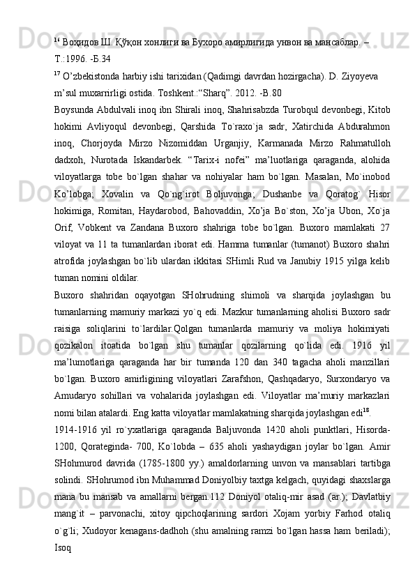 16
  Воҳидов   Ш.   Қўқон   хонлиги   ва   Бухоро   амирлигида   унвон   ва   мансаблар.   –
Т.:1996.   -Б.34
17
  O’zbekistonda   harbiy   ishi   tarixidan   (Qadimgi   davrdan   hozirgacha).   D.   Ziyoyeva  
m’sul   muxarrirligi   ostida.   Toshkent.:“Sharq”.   2012. -B.80
Boysunda   Abdulvali   inoq   ibn   Shirali   inoq,   Shahrisabzda   Turobqul   devonbegi,   Kitob
hokimi   Avliyoqul   devonbegi,   Qarshida   To`raxo`ja   sadr,   Xatirchida   Abdurahmon
inoq,   Chorjoyda   Mirzo   Nizomiddan   Urganjiy,   Karmanada   Mirzo   Rahmatulloh
dadxoh,   Nurotada   Iskandarbek.   “Tarix-i   nofei”   ma’luotlariga   qaraganda,   alohida
viloyatlarga   tobe   bo`lgan   shahar   va   nohiyalar   ham   bo`lgan.   Masalan,   Mo`inobod
Ko’lobga;   Xovalin   va   Qo`ng`irot   Boljuvonga;   Dushanbe   va   Qoratog`   Hisor
hokimiga,   Romitan,   Haydarobod,   Bahovaddin,   Xo’ja   Bo`ston,   Xo’ja   Ubon,   Xo`ja
Orif,   Vobkent   va   Zandana   Buxoro   shahriga   tobe   bo`lgan.   Buxoro   mamlakati   27
viloyat   va   11   ta   tumanlardan   iborat   edi.   Hamma   tumanlar   (tumanot)   Buxoro   shahri
atrofida   joylashgan   bo`lib   ulardan   ikkitasi   SHimli   Rud   va   Janubiy   1915   yilga   kelib
tuman   nomini   oldilar.
Buxoro   shahridan   oqayotgan   SHohrudning   shimoli   va   sharqida   joylashgan   bu
tumanlarning   mamuriy   markazi   yo`q   edi.   Mazkur   tumanlarning   aholisi   Buxoro   sadr
raisiga   soliqlarini   to`lardilar.Qolgan   tumanlarda   mamuriy   va   moliya   hokimiyati
qozikalon   itoatida   bo`lgan   shu   tumanlar   qozilarning   qo`lida   edi.   1916   yil
ma’lumotlariga   qaraganda   har   bir   tumanda   120   dan   340   tagacha   aholi   manzillari
bo`lgan.   Buxoro   amirligining   viloyatlari   Zarafshon,   Qashqadaryo,   Surxondaryo   va
Amudaryo   sohillari   va   vohalarida   joylashgan   edi.   Viloyatlar   ma’muriy   markazlari
nomi   bilan   atalardi.   Eng   katta   viloyatlar   mamlakatning sharqida   joylashgan edi 18
.
1914-1916   yil   ro`yxatlariga   qaraganda   Baljuvonda   1420   aholi   punktlari,   Hisorda-
1200,   Qorateginda-   700,   Ko`lobda   –   635   aholi   yashaydigan   joylar   bo`lgan.   Amir
SHohmurod   davrida   (1785-1800   yy.)   amaldorlarning   unvon   va   mansablari   tartibga
solindi. SHohrumod ibn Muhammad Doniyolbiy taxtga kelgach, quyidagi   shaxslarga
mana   bu   mansab   va   amallarni   bergan.112   Doniyol   otaliq-mir   asad   (ar.);   Davlatbiy
mang`it   –   parvonachi,   xitoy   qipchoqlarining   sardori   Xojam   yorbiy   Farhod   otaliq
o`g`li; Xudoyor kenagans-dadhoh (shu amalning ramzi bo`lgan hassa ham   beriladi);
Isoq   