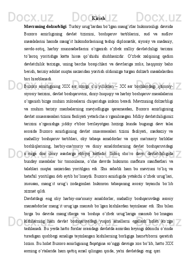 Kirish
Mavzuning dolzarbligi . Turkiy urug’lardan bo’lgan mang’itlar hukmronligi   davrida
Buxoro   amirligining   davlat   tizimini,   boshqaruv   tartiblarini,   sud   va   sudlov
masalalarini   hamda   mang’it   hukmdorlarining   tashqi   diplomatik,   siyosiy   va   madaniy,
savdo-sotiq,   harbiy   munosabatlarini   o’rganish   o’zbek   milliy   davlatchiligi   tarixini
to’laroq   yoritishga   katta   hissa   qo’shishi   shubhasizdir.   O’zbek   xalqining   qadim
davlatchilik   tarixiga,   uning   barcha   bosqichlari   va   davrlariga   xolis,   haqqoniy   baho
berish,   tarixiy   adolat   nuqtai   nazaridan   yoritish   oldimizga   turgan   dolzarb   masalalardan
biri   hisoblanadi.
Buxoro   amirligining   XIX   asr   oxirgi   o’n   yilliklari   –   XX   asr   boshlaridagi   ijtimoiy-
siyosiy tarixini, davlat boshqaruvini, diniy-huquqiy va harbiy boshqaruv   masalalarini
o’rganish   bizga   muhim   xulosalarni   chiqarishga   imkon   beradi.   Mavzuning dolzarbligi
va   muhim   tarixiy   manbalarning   mavjudligiga   qaramasdan,   Buxoro   amirligining
davlat muasssasalari tizimi faoliyati yetarlicha o`rganilmagan.   Milliy   davlatchiligimiz
tarixini   o’rganishga   jiddiy   e'tibor   berilayotgan   hozirgi   kunda   bugungi   davr   talai
asosida   Buxoro   amirligining   davlat   muasssasalari   tizimi   faoliyati,   markaziy   va
mahalliy   boshqaruv   tartiblari,   oliy   tabaqa   amaldorlar   va   quyi   ma'muriy   birliklar
boshliqlarining,   harbiy-ma'muriy   va   diniy   amaldorlarning   davlat   boshqaruvidagi
o`rniga   doir   ilmiy   asarlarga   ehtiyoj   kattadir.   Sobiq   sho’ro   davri   davlatchiligida
bunday   masalalar   bir   tomonlama,   o’sha   davrda   hukmron   mafkura   manfaatlari   va
talablari   nuqtai   nazaridan   yoritilgan   edi.   Shu   sababli   ham   bu   mavzuni   to’liq   va
batafsil yoritilgan deb aytib bo’lmaydi. Buxoro amirligida yetakchi o’zbek   urug’lari,
xususan,   mang`it   urug’i   zodagonlari   hukmron   tabaqaning   asosiy   tayanchi   bo`lib
xizmat   qildi.
Davlatdagi   eng   oliy   harbiy-ma'muriy   amaldorlar,   mahalliy   boshqaruvdagi   asosiy
mansabdorlar   mang`it   urug`iga   mansub   bo`lgan   kishilardan   tayinlanar   edi.   Shu   bilan
birga   bu   davrda   mang`itlarga   va   boshqa   o’zbek   urug’lariga   mansub   bo`lmagan
kishilarning   ham   davlat   boshqaruvidagi   yuqori   amallarni   egallash   holati   ko`zga
tashlanadi.   Bu   yerda   hatto   forslar   orasidagi   davlatda   amirdan   keyingi   ikkinchi   o’rinda
turadigan   qushbegi   amaliga   tayinlangan   kishilarning   borligiga   hame'tiborni   qaratish
lozim.   Bu   holat Buxoro   amirligining   faqatgina   so’nggi   davriga   xos   bo’lib,   hatto   XIX
asrning   o’rtalarida   ham   qattiq   amal   qilingan   qoida,   ya'ni   davlatdagi   eng   qori 