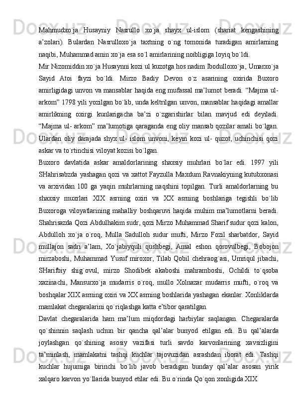 Mahmudxo`ja   Husayniy   Nasrullo   xo`ja   shayx   ul-islom   (shariat   kengashining
a’zolari).   Bulardan   Nasrulloxo`ja   taxtning   o`ng   tomonida   turadigan   amirlarning
naqibi,   Muhammad amin   xo`ja   esa   so`l amirlarining   noibligiga   loyiq bo`ldi.
Mir Nizomiddin xo`ja Husaynni kozi ul kuzotga hos nadim Ibodulloxo`ja,   Umarxo`ja
Sayid   Atoi   fayzi   bo`ldi.   Mirzo   Badiy   Devon   o`z   asarining   oxirida   Buxoro
amirligidagi   unvon   va   mansablar   haqida   eng   mufassal   ma’lumot   beradi.   “Majma   ul-
arkom”   1798   yili   yozilgan   bo`lib,   unda   keltrilgan   unvon,   mansablar   haqidagi   amallar
amirlikning   oxirgi   kunlarigacha   ba’zi   o`zgarishirlar   bilan   mavjud   edi   deyiladi.
“Majma ul-  arkom” ma’lumotiga qaraganda eng oliy mansab qozilar  amali  bo`lgan.
Ulardan   oliy   darajada   shyx   ul-   islom   unvoni,   keyin   kozi   ul-   quzot,   uchinchisi   qozi
askar   va   to`rtinchisi   viloyat   kozisi   bo`lgan.
Buxoro   davlatida   askar   amaldorlarining   shaxsiy   muhrlari   bo`lar   edi.   1997   yili
SHahrisabzda   yashagan   qozi   va   xattot   Fayzulla   Maxdum   Ravnakiyning   kutubxonasi
va   arxividan   100   ga   yaqin   muhrlarning   naqshini   topilgan.   Turli   amaldorlarning   bu
shaxsiy   muxrlari   XIX   asrning   oxiri   va   XX   asrning   boshlariga   tegishli   bo`lib
Buxoroga   viloyatlarining   mahalliy   boshqaruvi   haqida   muhim   ma’lumotlarni   beradi.
Shahrisazda Qozi Abdulhakim sudr, qozi Mirzo   Muhammad Sharif sudur qozi   kalon,
Abdulloh   xo`ja   o`roq,   Mulla   Sadulloh   sudur   mufti,   Mirzo   Fozil   sharbatdor,   Sayid
mullajon   sadri   a’lam,   Xo`jabiyquli   qushbegi,   Amal   eshon   qorovulbegi,   Bobojon
mirzaboshi,   Muhammad   Yusuf   miroxor,   Tilab   Qobil   chehraog`asi,   Umriqul   jibachi,
SHarifbiy   shig`ovul,   mirzo   Shodibek   akaboshi   mahramboshi,   Ochildi   to`qsoba
xazinachi,   Mansurxo`ja   mudarris   o`roq,   mullo   Xolnazar   mudarris   mufti,   o`roq   va
boshqalar XIX asrning oxiri va XX asrning boshlarida yashagan   ekanlar.   Xonliklarda
mamlakat   chegaralarini   qo`riqlashga   katta   e’tibor   qaratilgan.
Davlat   chegaralarida   ham   ma’lum   miqdordagi   harbiylar   saqlangan.   Chegaralarda
qo`shinnin   saqlash   uchun   bir   qancha   qal’alar   bunyod   etilgan   edi.   Bu   qal’alarda
joylashgan   qo`shining   asosiy   vazifasi   turli   savdo   karvonlarining   xavsizligini
ta’minlash,   mamlakatni   tashqi   kuchlar   tajovuzidan   asrashdan   iborat   edi.   Tashqi
kuchlar   hujumiga   birinchi   bo`lib   javob   beradigan   bunday   qal’alar   asosan   yirik
xalqaro   karvon   yo`llarida   bunyod   etilar   edi.   Bu   o`rinda   Qo`qon   xonligida   XIX