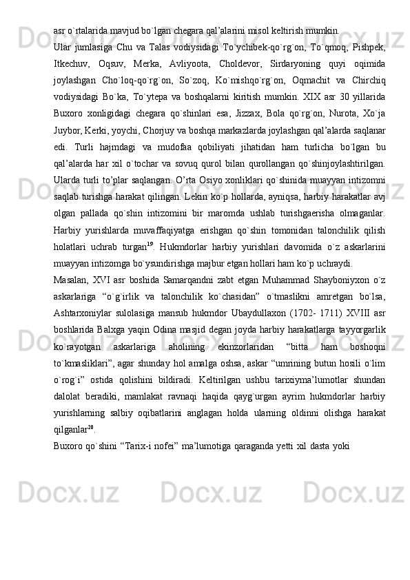 asr   o`rtalarida   mavjud   bo`lgan   chegara   qal’alarini   misol   keltirish   mumkin.
Ular   jumlasiga   Chu   va   Talas   vodiysidagi   To`ychibek-qo`rg`on,   To`qmoq,   Pishpek,
Itkechuv,   Oqsuv,   Merka,   Avliyoota,   Choldevor,   Sirdaryoning   quyi   oqimida
joylashgan   Cho`loq-qo`rg`on,   So`zoq,   Ko`mishqo`rg`on,   Oqmachit   va   Chirchiq
vodiysidagi   Bo`ka,   To`ytepa   va   boshqalarni   kiritish   mumkin.   XIX   asr   30   yillarida
Buxoro   xonligidagi   chegara   qo`shinlari   esa,   Jizzax,   Bola   qo`rg`on,   Nurota,   Xo`ja
Juybor,   Kerki,   yoychi,   Chorjuy   va   boshqa   markazlarda   joylashgan   qal’alarda   saqlanar
edi.   Turli   hajmdagi   va   mudofaa   qobiliyati   jihatidan   ham   turlicha   bo`lgan   bu
qal’alarda   har   xil   o`tochar   va   sovuq   qurol   bilan   qurollangan   qo`shinjoylashtirilgan.
Ularda   turli   to’plar   saqlangan.   O’rta   Osiyo   xonliklari   qo`shinida   muayyan   intizomni
saqlab   turishga   harakat   qilingan.   Lekin   ko`p   hollarda,   ayniqsa,   harbiy   harakatlar   avj
olgan   pallada   qo`shin   intizomini   bir   maromda   ushlab   turishgaerisha   olmaganlar.
Harbiy   yurishlarda   muvaffaqiyatga   erishgan   qo`shin   tomonidan   talonchilik   qilish
holatlari   uchrab   turgan 19
.   Hukmdorlar   harbiy   yurishlari   davomida   o`z   askarlarini
muayyan   intizomga   bo`ysundirishga   majbur   etgan   hollari ham   ko`p   uchraydi.
Masalan,   XVI   asr   boshida   Samarqandni   zabt   etgan   Muhammad   Shayboniyxon   o`z
askarlariga   “o`g`irlik   va   talonchilik   ko`chasidan”   o`tmaslikni   amretgan   bo`lsa,
Ashtarxoniylar   sulolasiga   mansub   hukmdor   Ubaydullaxon   (1702-   1711)   XVIII   asr
boshlarida   Balxga   yaqin   Odina   masjid   degan   joyda   harbiy   harakatlarga   tayyorgarlik
ko`rayotgan   askarlariga   aholining   ekinzorlaridan   “bitta   ham   boshoqni
to`kmasliklari”, agar  shunday  hol  amalga oshsa,  askar  “umrining butun hosili  o`lim
o`rog`i”   ostida   qolishini   bildiradi.   Keltirilgan   ushbu   tarixiyma’lumotlar   shundan
dalolat   beradiki,   mamlakat   ravnaqi   haqida   qayg`urgan   ayrim   hukmdorlar   harbiy
yurishlarning   salbiy   oqibatlarini   anglagan   holda   ularning   oldinni   olishga   harakat
qilganlar 20
.
Buxoro   qo`shini   “Tarix-i   nofei”   ma’lumotiga   qaraganda   yetti   xil   dasta   yoki 