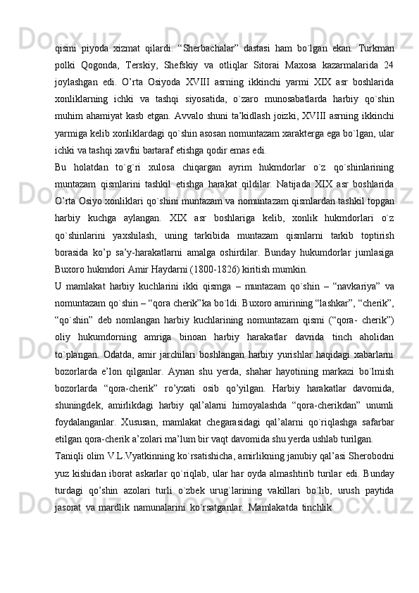 qismi   piyoda   xizmat   qilardi.   “Sherbachalar”   dastasi   ham   bo`lgan   ekan.   Turkman
polki   Qogonda,   Terskiy,   Shefskiy   va   otliqlar   Sitorai   Maxosa   kazarmalarida   24
joylashgan   edi.   O’rta   Osiyoda   XVIII   asrning   ikkinchi   yarmi   XIX   asr   boshlarida
xonliklarning   ichki   va   tashqi   siyosatida,   o`zaro   munosabatlarda   harbiy   qo`shin
muhim   ahamiyat   kasb   etgan.   Avvalo   shuni   ta’kidlash   joizki,   XVIII   asrning   ikkinchi
yarmiga kelib xonliklardagi qo`shin asosan nomuntazam xarakterga ega bo`lgan,   ular
ichki   va   tashqi   xavfni   bartaraf   etishga   qodir   emas   edi.
Bu   holatdan   to`g`ri   xulosa   chiqargan   ayrim   hukmdorlar   o`z   qo`shinlarining
muntazam   qismlarini   tashkil   etishga   harakat   qildilar.   Natijada   XIX   asr   boshlarida
O’rta   Osiyo   xonliklari   qo`shini   muntazam   va   nomuntazam   qismlardan   tashkil   topgan
harbiy   kuchga   aylangan.   XIX   asr   boshlariga   kelib,   xonlik   hukmdorlari   o`z
qo`shinlarini   yaxshilash,   uning   tarkibida   muntazam   qismlarni   tarkib   toptirish
borasida   ko’p   sa’y-harakatlarni   amalga   oshirdilar.   Bunday   hukumdorlar   jumlasiga
Buxoro   hukmdori   Amir   Haydarni   (1800-1826)   kiritish   mumkin.
U   mamlakat   harbiy   kuchlarini   ikki   qismga   –   muntazam   qo`shin   –   “navkariya”   va
nomuntazam qo`shin – “qora cherik”ka bo`ldi. Buxoro amirining “lashkar”,   “cherik”,
“qo`shin”   deb   nomlangan   harbiy   kuchlarining   nomuntazam   qismi   (“qora-   cherik”)
oliy   hukumdorning   amriga   binoan   harbiy   harakatlar   davrida   tinch   aholidan
to`plangan.   Odatda,   amir   jarchilari   boshlangan   harbiy   yurishlar   haqidagi   xabarlarni
bozorlarda   e’lon   qilganlar.   Aynan   shu   yerda,   shahar   hayotining   markazi   bo`lmish
bozorlarda   “qora-cherik”   ro’yxati   osib   qo’yilgan.   Harbiy   harakatlar   davomida,
shuningdek,   amirlikdagi   harbiy   qal’alarni   himoyalashda   “qora-cherikdan”   unumli
foydalanganlar.   Xususan,   mamlakat   chegarasidagi   qal’alarni   qo`riqlashga   safarbar
etilgan qora-cherik   a’zolari   ma’lum   bir vaqt   davomida   shu   yerda   ushlab   turilgan.
Taniqli   olim   V.L.Vyatkinning   ko`rsatishicha,   amirlikning   janubiy   qal’asi   Sherobodni
yuz kishidan iborat  askarlar  qo`riqlab, ular  har  oyda almashtirib turilar   edi.   Bunday
turdagi   qo’shin   azolari   turli   o`zbek   urug`larining   vakillari   bo`lib,   urush   paytida
jasorat   va   mardlik   namunalarini   ko`rsatganlar.   Mamlakatda   tinchlik 