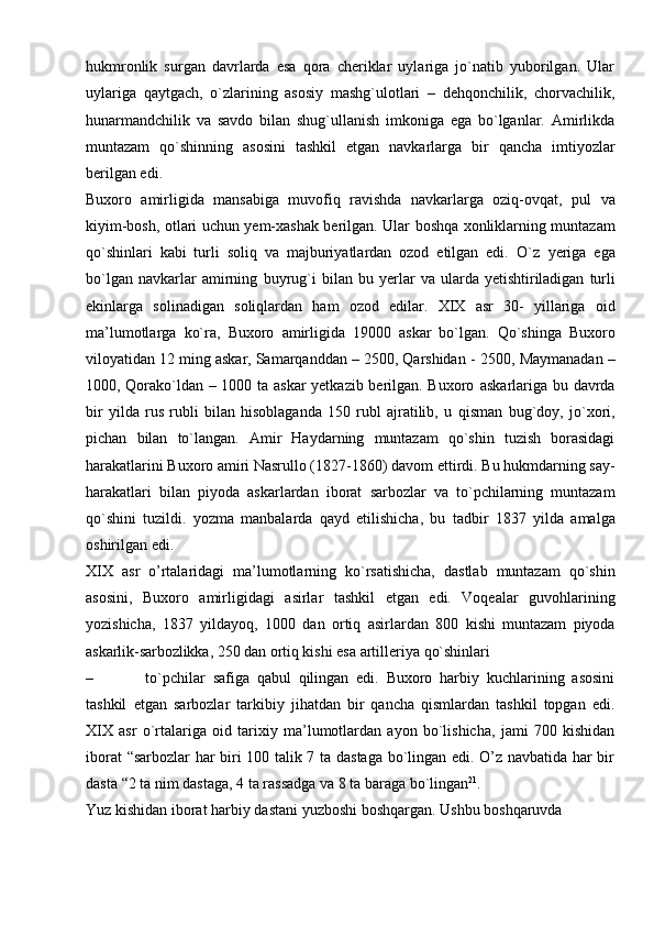 hukmronlik   surgan   davrlarda   esa   qora   cheriklar   uylariga   jo`natib   yuborilgan.   Ular
uylariga   qaytgach,   o`zlarining   asosiy   mashg`ulotlari   –   dehqonchilik,   chorvachilik,
hunarmandchilik   va   savdo   bilan   shug`ullanish   imkoniga   ega   bo`lganlar.   Amirlikda
muntazam   qo`shinning   asosini   tashkil   etgan   navkarlarga   bir   qancha   imtiyozlar
berilgan edi.
Buxoro   amirligida   mansabiga   muvofiq   ravishda   navkarlarga   oziq-ovqat,   pul   va
kiyim-bosh,   otlari   uchun   yem-xashak   berilgan.   Ular   boshqa   xonliklarning   muntazam
qo`shinlari   kabi   turli   soliq   va   majburiyatlardan   ozod   etilgan   edi.   O`z   yeriga   ega
bo`lgan   navkarlar   amirning   buyrug`i   bilan   bu   yerlar   va   ularda   yetishtiriladigan   turli
ekinlarga   solinadigan   soliqlardan   ham   ozod   edilar.   XIX   asr   30-   yillariga   oid
ma’lumotlarga   ko`ra,   Buxoro   amirligida   19000   askar   bo`lgan.   Qo`shinga   Buxoro
viloyatidan 12 ming askar, Samarqanddan – 2500, Qarshidan -   2500, Maymanadan –
1000, Qorako`ldan – 1000 ta askar yetkazib berilgan. Buxoro   askarlariga bu davrda
bir   yilda   rus   rubli   bilan   hisoblaganda   150   rubl   ajratilib,   u   qisman   bug`doy,   jo`xori,
pichan   bilan   to`langan.   Amir   Haydarning   muntazam   qo`shin   tuzish   borasidagi
harakatlarini Buxoro amiri Nasrullo (1827-1860) davom   ettirdi.   Bu   hukmdarning   say-
harakatlari   bilan   piyoda   askarlardan   iborat   sarbozlar   va   to`pchilarning   muntazam
qo`shini   tuzildi.   yozma   manbalarda   qayd   etilishicha,   bu   tadbir   1837   yilda   amalga
oshirilgan   edi.
XIX   asr   o’rtalaridagi   ma’lumotlarning   ko`rsatishicha,   dastlab   muntazam   qo`shin
asosini,   Buxoro   amirligidagi   asirlar   tashkil   etgan   edi.   Voqealar   guvohlarining
yozishicha,   1837   yildayoq,   1000   dan   ortiq   asirlardan   800   kishi   muntazam   piyoda
askarlik-sarbozlikka,   250   dan   ortiq   kishi   esa   artilleriya   qo`shinlari
– to`pchilar   safiga   qabul   qilingan   edi.   Buxoro   harbiy   kuchlarining   asosini
tashkil   etgan   sarbozlar   tarkibiy   jihatdan   bir   qancha   qismlardan   tashkil   topgan   edi.
XIX   asr   o`rtalariga   oid   tarixiy   ma’lumotlardan   ayon   bo`lishicha,   jami   700   kishidan
iborat   “sarbozlar har biri 100 talik 7 ta dastaga bo`lingan edi. O’z navbatida har bir
dasta   “2 ta nim   dastaga,   4   ta   rassadga   va   8 ta   baraga   bo`lingan 21
.
Yuz   kishidan   iborat   harbiy   dastani   yuzboshi   boshqargan.   Ushbu   boshqaruvda 