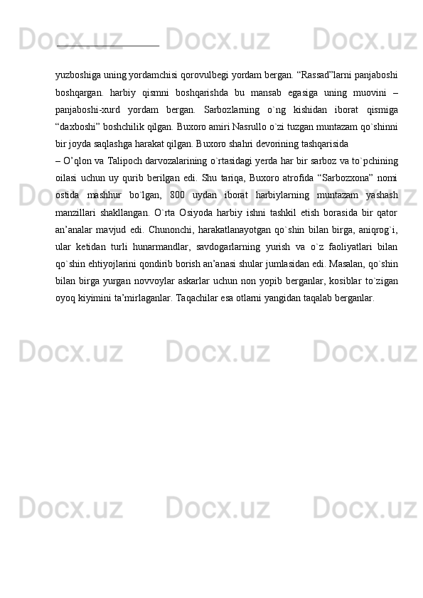 yuzboshiga   uning   yordamchisi   qorovulbegi   yordam   bergan.   “Rassad”larni   panjaboshi
boshqargan.   harbiy   qismni   boshqarishda   bu   mansab   egasiga   uning   muovini   –
panjaboshi-xurd   yordam   bergan.   Sarbozlarning   o`ng   kishidan   iborat   qismiga
“daxboshi”   boshchilik   qilgan.   Buxoro   amiri   Nasrullo   o`zi   tuzgan   muntazam   qo`shinni
bir   joyda   saqlashga   harakat   qilgan.   Buxoro   shahri   devorining   tashqarisida
–   O’qlon   va   Talipoch   darvozalarining   o`rtasidagi   yerda   har   bir   sarboz   va   to`pchining
oilasi   uchun   uy   qurib   berilgan   edi.   Shu   tariqa,   Buxoro   atrofida   “Sarbozxona”   nomi
ostida   mashhur   bo`lgan,   800   uydan   iborat   harbiylarning   muntazam   yashash
manzillari   shakllangan.   O`rta   Osiyoda   harbiy   ishni   tashkil   etish   borasida   bir   qator
an’analar   mavjud   edi.   Chunonchi,   harakatlanayotgan   qo`shin   bilan   birga,   aniqrog`i,
ular   ketidan   turli   hunarmandlar,   savdogarlarning   yurish   va   o`z   faoliyatlari   bilan
qo`shin   ehtiyojlarini   qondirib   borish   an’anasi   shular   jumlasidan   edi.   Masalan,   qo`shin
bilan  birga  yurgan   novvoylar   askarlar   uchun   non   yopib  berganlar,  kosiblar   to`zigan
oyoq   kiyimini   ta’mirlaganlar.   Taqachilar   esa   otlarni   yangidan   taqalab   berganlar. 