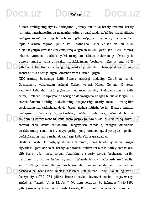Xulosa
Buxoro   amirligining   siyosiy   boshqaruvi,   ijtimoiy   muhiti   va   harbiy   lavozim,   harbiy
ish   tarixi   tarixshunosligi   va   manbashunosligi   o’rganilgandi,   ko’rildiki,   mustaqillikka
erishgandan so’ng amirligi tarixi bilan bog’liq ko’pgina ilmiy tarixiy   manbalar   fors-
tojik   tillaridan   tarjima   qilinib   krill   alifbosida   nashr   etilgan   va   bu   bilan
o’rganilayotgan   davr   tarixini   chuqurroq   o’rganish   imkoni   yaratilgan.   XVIII   asrning
ikkinchi   yarmidan   boshlab,   ya’ni   mang’itlar   sulolasi   hukmronligi   o’rnatilgach,
Buxoro   amirligi   yana   asta-sekin   mustahkamlana   boshlaydi.   Shu   asrning   70-80
yillariga   kelib   Buxoro   amirligining   markaziy   hududini   Samarqand   va   Buxoro
shaharlarini   o’z   ichiga   olgan   Zarafshon vohasi tashkil   qilgan.
XIX   asrning   boshlariga   kelib   Buxoro   amirligi   hududiga   Zarafshon   hamda
Qashqadaryo   vohalaridan   tashqari   Surhon   vohasi,   Hisor,   Xo’jand,   O’ratepa,
Panjikent   kabi   aholi   zich   joylashgan   tumanlar,   Janubiy   Turkmanistonning   katta
qismi,   jumladan   Chorjo’ydan   to   Murg’ob   daryosigacha   bo`lgan   hududlar   kirgan.   Bu
davrda   Buxoro   amirligi   hududlarining   kengayishiga   asosiy   sabab   –   mang`itlar
sulolasining   markazlashgan   davlat   barpo   etishga   intilishi   bo`ldi.   Buxoro   amirligi
boshqaruv   ishlarida   yirik   sarkardalar,   qo`shin   boshliqlari,   qo`mondonlar   va
amirlarning harbiy mahorati  katta ahamiyatga ega. Amirlikda ichki va tashqi  xavfni
bartaraf   etish,   davlat   sarhadlarini   kengaytirish   hamda   qilinadigan   yurishlarda
qo`shinlarning   soni,   harbiy   tayyorgarligi,   jang   usullari,   qurol-yarog`lar,   qo`shin
boshliqlarining   harbiy   mahorati   kabilarga katta   e’tibor   qaratganlar.
Davlatda   qo’shin   to’plash,   qo’shinning   ta’minoti,   uning   tarkibi,   qo’shinni   jangga
tayyorlash, qurol-aslahalar, harbiy va qorovullik xizmatini o`tash, harbiy   harakatlarni
olib   borish   odat   tusiga   kirgan.   Amirlikning   siyosiy   hayoti,   boshqaruv   tartibi,
ma’muriy   tuzilishi   va   harbiy   siyosati   to’g’risida   tarixiy   manbalarda   ma’lumotlar
keltirib   o’tilgan.   Mang’itlar   sulolasi   hukmdorlari   Buxoro   davlatini   amir   unvoni   bilan
boshqardilar.   Mang’itlar   sulolasi   asoschisi   Muhammad   Rahim   va   uning   vorisi
Doniyolbiy   (1759-1784   yillar)   Buxoro   davlati   hududini   ancha   kengaytirishga
erishdilar.   Tarixda   “Amir   Mas’um”   deb   nom   qoldirgan   bu   hukmdor   (1785-1800
yillar)   markaziy   hokimiyatni   mustahkamlab,   Buxoro   amirligi   sarhadlarini   ancha 