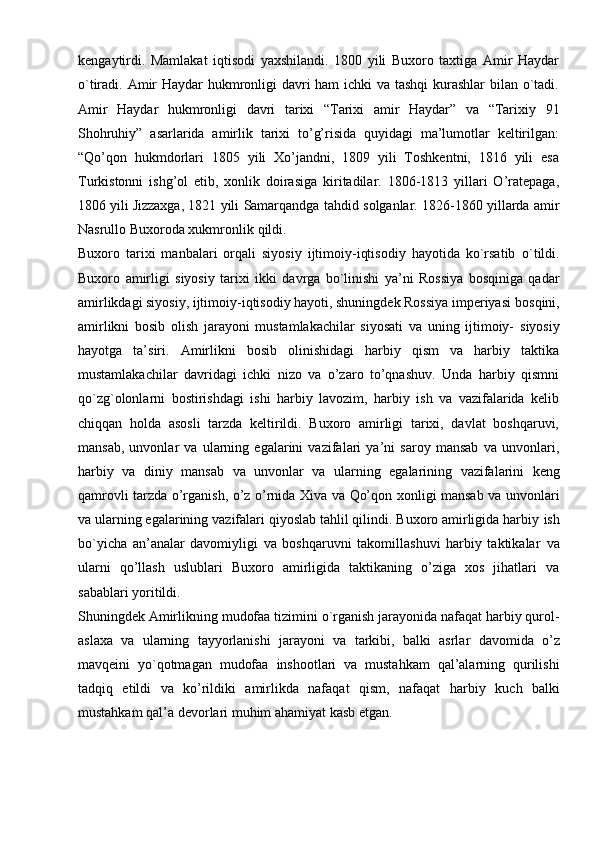 kengaytirdi.   Mamlakat   iqtisodi   yaxshilandi.   1800   yili   Buxoro   taxtiga   Amir   Haydar
o`tiradi. Amir  Haydar  hukmronligi davri  ham  ichki  va tashqi  kurashlar bilan o`tadi.
Amir   Haydar   hukmronligi   davri   tarixi   “Tarixi   amir   Haydar”   va   “Tarixiy   91
Shohruhiy”   asarlarida   amirlik   tarixi   to’g’risida   quyidagi   ma’lumotlar   keltirilgan:
“Qo’qon   hukmdorlari   1805   yili   Xo’jandni,   1809   yili   Toshkentni,   1816   yili   esa
Turkistonni   ishg’ol   etib,   xonlik   doirasiga   kiritadilar.   1806-1813   yillari   O’ratepaga,
1806   yili   Jizzaxga,   1821   yili   Samarqandga   tahdid   solganlar.   1826-1860   yillarda   amir
Nasrullo   Buxoroda xukmronlik   qildi.
Buxoro   tarixi   manbalari   orqali   siyosiy   ijtimoiy-iqtisodiy   hayotida   ko`rsatib   o`tildi.
Buxoro   amirligi   siyosiy   tarixi   ikki   davrga   bo`linishi   ya’ni   Rossiya   bosqiniga   qadar
amirlikdagi siyosiy, ijtimoiy-iqtisodiy hayoti, shuningdek Rossiya imperiyasi   bosqini,
amirlikni   bosib   olish   jarayoni   mustamlakachilar   siyosati   va   uning   ijtimoiy-   siyosiy
hayotga   ta’siri.   Amirlikni   bosib   olinishidagi   harbiy   qism   va   harbiy   taktika
mustamlakachilar   davridagi   ichki   nizo   va   o’zaro   to’qnashuv.   Unda   harbiy   qismni
qo`zg`olonlarni   bostirishdagi   ishi   harbiy   lavozim,   harbiy   ish   va   vazifalarida   kelib
chiqqan   holda   asosli   tarzda   keltirildi.   Buxoro   amirligi   tarixi,   davlat   boshqaruvi,
mansab,   unvonlar   va   ularning   egalarini   vazifalari   ya’ni   saroy   mansab   va   unvonlari,
harbiy   va   diniy   mansab   va   unvonlar   va   ularning   egalarining   vazifalarini   keng
qamrovli   tarzda   o’rganish,   o’z   o’rnida   Xiva   va   Qo’qon   xonligi   mansab   va   unvonlari
va ularning egalarining vazifalari qiyoslab tahlil qilindi. Buxoro amirligida harbiy   ish
bo`yicha   an’analar   davomiyligi   va   boshqaruvni   takomillashuvi   harbiy   taktikalar   va
ularni   qo’llash   uslublari   Buxoro   amirligida   taktikaning   o’ziga   xos   jihatlari   va
sabablari yoritildi.
Shuningdek   Amirlikning   mudofaa   tizimini   o`rganish   jarayonida   nafaqat   harbiy   qurol-
aslaxa   va   ularning   tayyorlanishi   jarayoni   va   tarkibi,   balki   asrlar   davomida   o’z
mavqeini   yo`qotmagan   mudofaa   inshootlari   va   mustahkam   qal’alarning   qurilishi
tadqiq   etildi   va   ko’rildiki   amirlikda   nafaqat   qism,   nafaqat   harbiy   kuch   balki
mustahkam   qal’a   devorlari   muhim   ahamiyat   kasb etgan. 