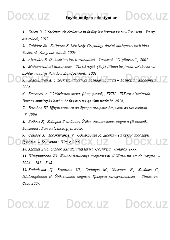 Foydalanilgan   adabiyotlar
1. Eshov   B.   O’zbekistonda   davlat   va   mahalliy   boshqaruv   tarixi.-   Toshkent.:   Yangi  
asr   avlodi,   2012.
2. Vohidov   Sh.,   Xoliqova   R.   Markaziy   Osiyodagi   davlat   boshqaruv   tarixidan.-
Toshkent.:Yangi   asr   avlodi.   2006.
3. Ahmedov   B.   O’zbekiston   tarixi   manbalari.-   Toshkent.:“O’qituvchi”.,   2001.
4. Muhammad ali Balijuvoniy – Tarixi nofei. (Tojik tilidan tarjimasi, so’zboshi   va  
izohlar   muallifi   Vohidov. Sh.   -Toshkent:.   2001
5. Sagdullayev   A.   O‘zbekistonda   davlat   boshqaruvi   tarixi   –   Toshkent.:   Akademiya. 
2006.
6. Zamonov.   A   “O’zbekiston   tarixi”(ilmiy   jurnal).,   XVIII   –   XIX   asr   o’rtalarida  
Buxoro   amirligida   harbiy   boshqaruv   va   qo’shin tuzilishi.   2014.,
7. Воҳидов   Ш.   Қўқон   хонлиги   ва   Бухоро   амирлигида унвон   ва   мансаблар.
–Т.:1996.
8. Бобоев   Ҳ.,   Хидиров   З   ва   бошқ.   Ўзбек   давлатчилик   тарихи   (II   китоб).   –  
Тошкент.:   Fan   va texnologiya,   2009.
9. Саидов   А.,   Таджиханов   У.,   Одилқориев   Х.   Давлат   ва   ҳуқуқ   асослари.
Дарслик.   –   Тошкент.:   Шарқ,   2002.
10. Azamat   Ziyo.   O’zbek   davlatchiligi   tarixi.   -Toshkent.:   «Sharq»   1999.
11. Шукуриллаев   Ю.   Қўшин   бошқарув   тарихидан   //   Жамият   ва   бошқарув.   –
2006.   – №2. –Б.48.
12. Бобобеков   Ҳ.,   Каримов   Ш.,   Содиқов   М.,   Усмонов   Қ.,   Холбоев   С.,
Шоймардонов   И.   Ўзбекистон   тарихи.   Қисқача   маълумотнома.   –   Тошкент.:
Фан, 2007. 