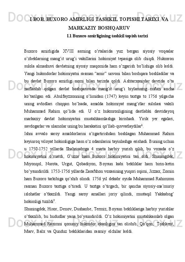 I   BOB.   BUXORO   AMIRLIGI   TASHKIL   TOPISHI   TARIXI   VA
MARKAZIY   BOSHQARUV
                                       I.1 Buxoro   amirligining   tashkil   topish tarixi
Buxoro   amirligida   XVIII   asrning   o’rtalarida   yuz   bergan   siyosiy   voqealar
o’zbeklarning   mang’it   urug’i   vakillarini   hokimiyat   tepasiga   olib   chiqdi.   Hukmron
sulola   almashuvi   davlatning   siyosiy   maqomida   ham   o’zgarish   bo’lishiga   olib   keldi.
Yangi   hukmdorlar   hokimiyatni   rasman   “amir”   unvoni   bilan   boshqara   boshladilar   va
bu   davlat   Buxoro   amirligi   nomi   bilan   tarixda   qoldi.   Ashtarxoniylar   davrida   o’ta
zaiflashib   qolgan   davlat   boshqaruvida   mang’it   urug’i   biylarining   nufuzi   ancha
ko’tarilgan   edi.   Abulfayzxonning   o’limidan   (1747)   keyin   taxtga   to   1756   yilgacha
uning   avlodlari   chiqqan   bo’lsada,   amalda   hokimiyat   mang’itlar   sulolasi   vakili
Muhammad   Rahim   qo’lida   edi.   U   o’z   hukmronligining   dastlabki   davridayoq
markaziy   davlat   hokimiyatini   mustahkamlashga   kirishadi.   Yirik   yer   egalari,
savdogarlar   va   ulamolar   uning bu   harakatini   qo’llab-quvvatlaydilar 1
.
Ishni   avvalo   saroy   amaldorlarini   o’zgartirishdan   boshlagan   Muhammad   Rahim
keyinroq   viloyat   hokimligiga   ham   o’z   odamlarini   tayinlashga   erishadi.   Buning uchun
u   1750-1752   yillarda   Shahrisabzga   4   marta   harbiy   yurish   qilib,   bu   voxada   o’z
hokimiyatini   o’rnatdi,   G’uzor   ham   Buxoro   hokimiyatini   tan   oldi.   Shuningdek,
Miyonqol,   Nurota,   Urgut,   Qobadiyon,   Boysun   kabi   bekliklar   ham   birin-ketin
bo’ysundirildi. 1753-1756 yillarda Zarafshon voxasining yuqori oqimi,   Jizzax,   Zomin
ham   Buxoro   tarkibiga   qo’shib   olindi.   1756   yil   dekabr   oyida   Muhammad   Rahimxon
rasman   Buxoro   taxtiga   o’tiradi.   U   taxtga   o’tirgach,   bir   qancha   siyosiy-ma’muriy
islohatlar   o’tkazildi.   Yangi   saroy   amallari   joriy   qilindi,   mustaqil   Yakkabog’
hokimligi   tuzildi 2
.
Shuningdek, Hisor, Denov, Dushanbe, Termiz, Boysun bekliklariga harbiy   yurishlar
o’tkazilib,   bu   hududlar   yana   bo’ysundirildi.   O’z   hokimiyatini   mustahkamlab   olgan
Muhammad   Raximni   qonuniy   hukmdor   ekanligini   tan   olishib,   Qo’qon,   Toshkent,
Marv,   Balx   va   Qunduz   bekliklaridan   rasmiy   elchilar   keldi. 