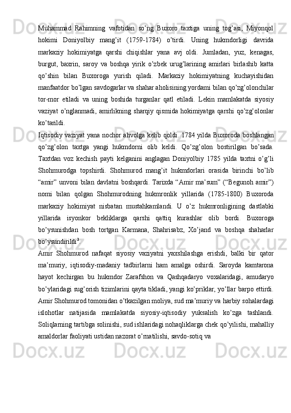 Muhammad   Rahimning   vafotidan   so’ng   Buxoro   taxtiga   uning   tog’asi,   Miyonqol
hokimi   Doniyolbiy   mang’it   (1759-1784)   o’tirdi.   Uning   hukmdorligi   davrida
markaziy   hokimiyatga   qarshi   chiqishlar   yana   avj   oldi.   Jumladan,   yuz,   kenagas,
burgut,   baxrin,   saroy   va   boshqa   yirik   o’zbek   urug’larining   amirlari   birlashib   katta
qo’shin   bilan   Buxoroga   yurish   qiladi.   Markaziy   hokimiyatning   kuchayishidan
manfaatdor   bo’lgan   savdogarlar   va   shahar   aholisining   yordami   bilan   qo’zg’olonchilar
tor-mor   etiladi   va   uning   boshida   turganlar   qatl   etiladi.   Lekin   mamlakatda   siyosiy
vaziyat   o’nglanmadi,   amirlikning   sharqiy   qismida   hokimiyatga   qarshi   qo’zg’olonlar
ko’tarildi.
Iqtisodiy vaziyat   yana nochor   ahvolga kelib qoldi. 1784 yilda Buxoroda   boshlangan
qo’zg’olon   taxtga   yangi   hukmdorni   olib   keldi.   Qo’zg’olon   bostirilgan   bo’sada.
Taxtdan   voz   kechish   payti   kelganini   anglagan   Doniyolbiy   1785   yilda   taxtni   o’g’li
Shohmurodga   topshirdi.   Shohmurod   mang’it   hukmdorlari   orasida   birinchi   bo’lib
“amir” unvoni  bilan  davlatni  boshqardi. Tarixda “Amir  ma’sum” (“Begunoh   amir”)
nomi   bilan   qolgan   Shohmurodning   hukmronlik   yillarida   (1785-1800)   Buxoroda
markaziy   hokimiyat   nisbatan   mustahkamlandi.   U   o’z   hukmronligining   dastlabki
yillarida   isyonkor   bekliklarga   qarshi   qattiq   kurashlar   olib   bordi.   Buxoroga
bo’ysunishdan   bosh   tortgan   Karmana,   Shahrisabz,   Xo’jand   va   boshqa   shaharlar
bo’ysundirildi 3
.
Amir   Shohmurod   nafaqat   siyosiy   vaziyatni   yaxshilashga   erishdi,   balki   bir   qator
ma’muriy,   iqtisodiy-madaniy   tadbirlarni   ham   amalga   oshirdi.   Saroyda   kamtarona
hayot   kechirgan   bu   hukmdor   Zarafshon   va   Qashqadaryo   voxalaridagi,   amudaryo
bo’ylaridagi sug’orish tizimlarini qayta tikladi, yangi ko’priklar, yo’llar   barpo ettirdi.
Amir Shohmurod tomonidan o’tkazilgan moliya, sud ma’muriy va   harbiy   sohalardagi
islohotlar   natijasida   mamlakatda   siyosiy-iqtisodiy   yuksalish   ko’zga   tashlandi.
Soliqlarning tartibga solinishi, sud ishlaridagi nohaqliklarga chek   qo’yilishi,   mahalliy
amaldorlar   faoliyati   ustidan   nazorat   o’rnatilishi,   savdo-sotiq   va 