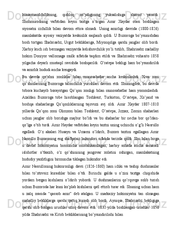 hunarmandchilikning,   qishloq   xo’jaligining   yuksalishiga   sharoit   yaratdi.
Shohmurodning   vafotidan   keyin   taxtga   o’tirgan   Amir   Xaydar   otasi   boshlagan
siyosatni   izchillik   bilan   davom   ettira   olmadi.   Uning   amirligi   davrida   (1800-1826)
mamlakatda   siyosiy   vaziyatda   keskinlik   saqlanib   qoldi.   U   Buxoroga   bo’ysunishdan
bosh   tortgan   Shahrisabz,   Urgut   bekliklariga,   Miyonqolga   qarshi   janglar   olib   bordi.
Xarbiy   kuch   ish   bermagan   vaziyatda   kelishuvchilik   yo’li   tutilib,   Shahrisabz   mahalliy
hokim   Doniyor   vallomaga   mulk   sifatida   taqdim   etildi   va   Shahrisabz   vohasito   1858
yilgacha   deyarli   mustaqil   ravishda   boshqarildi.   O’ratepa   bekligi   ham   bo’ysundirildi
va   amirlik hududi   ancha   kengaydi.
Bu   davrda   qo’shni   xonliklar   bilan   munosabatlar   ancha   keskinlashdi.   Xiva   xoni
qo’shinlarining   Buxoroga   talonchilik   yurishlari   davom   etdi.   Shuningdek,   bu   davrda
tobora   kuchayib   borayotgan   Qo’qon   xonligi   bilan   munosabatlar   ham   yomonlashdi.
Azaldan   Buxoroga   tobe   hisoblangan   Toshkent,   Turkiston,   O’ratepa,   Xo’jand   va
boshqa   shaharlarga   Qo’qonliklarning   tajovuzi   avj   oldi.   Amir   Xaydar   1807-1810
yillarda   Qo’qon   xoni   Olimxon   bilan   Toshkent,   O’ratepa,   Jizzax,   Zomin   shaharlari
uchun   janglar   olib   borishga   majbur   bo’ldi   va   bu   shaharlar   bir   necha   bor   qo’ldan-
qo’lga   o’tib   turdi.   Amir   Haydar   vafotidan   keyin   taxtni   uning   uchinchi   o’g’li   Nasrullo
egalladi.   O’z   akalari   Husayn   va   Umarni   o’ldirib,   Buxoro   taxtini   egallagan   Amir
Nasrullo   Buxoroning   eng   shafqatsiz   hukmdori   sifatida   tarixda   qoldi.   Shu   bilan   birga
u   davlat   hokimiyatini   birmuncha   mustahkamlagan,   harbiy   sohada   ancha   samarali
islohotlar   o’tkazib,   o’z   qo’shinining   jangovar   xolatini   oshirgan,   mamlakatning
hududiy   yaxlitligini   birmuncha   tiklagan   hukmdor edi.
Amir   Nasrulloning   hukmronligi   davri   (1826-1860)   ham   ichki   va   tashqi   dushmanlar
bilan   to’xtovsiz   kurashlar   bilan   o’tdi.   Birinchi   galda   u   o’zini   taxtga   chiqishida
yordam   bergan   kishilarni   o’ldirib   yubordi.   U   dushmanlarini   qo’rquvga   solib   turish
uchun   Buxoroda   har   kuni   ko’plab   kishilarni   qatl   ettirib   turar   edi.   Shuning   uchun ham
u   xalq   orasida   “qassob   amir”   deb   atalgan.   U   markaziy   hokimiyatni   tan   olmagan
mahalliy   bekliklarga   qarshi   qattiq   kurash   olib   bordi.   Ayniqsa,   Shahrisabz   bekligiga
qarshi olib boilgan urushlar  uzoq davom  etdi. 1832 yilda boshlangan   urushlar   1858
yilda   Shahrisabz   va   Kitob   bekliklarining   bo’ysundirilishi   bilan 