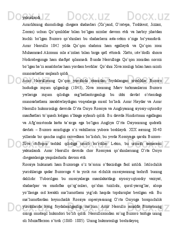 yakunlandi.
Amirlikning   shimolidagi   chegara   shaharlari   (Xo’jand,   O’ratepa,   Toshkent,   Jizzax,
Zomin)   uchun   Qo’qonliklar   bilan   bo’lgan   nizolar   davom   etdi   va   harbiy   jihatdan
kuchli   bo’lgan   Buxoro   qo’shinlari   bu   shaharlarni   asta-sekin   o’ziga   bo’ysundirdi.
Amir   Nasrullo   1842   yilda   Qo’qon   shahrini   ham   egallaydi   va   Qo’qon   xoni
Muhammad   Alixonni   oila   a’zolari   bilan   birga   qatl   ettiradi.   Xatto,   iste’dodli   shoira
Nodirabegimga   ham   shafqat   qilinmadi.   Bunda   Nasrulloga   Qo’qon   xonidan   norozi
bo’lgan ba’zi amaldorlar ham yordam berdilar. Qo’shni Xiva xonligi bilan   ham   nizoli
munosabatlar   saqlanib qoldi.
Amir   Nasrulloning   Qo’qon   yurishida   ekanidan   foydalangan   xivaliklar   Buxoro
hududiga   xujum   qilganligi   (1843),   Xiva   xonining   Marv   turkmanlarini   Buxoro
yerlariga   xujum   qilishga   rag’batlantirganligi   bu   ikki   davlat   o’rtasidagi
munosabatlarni   xarakterlaydigan   voqealarga   misol   bo’ladi.   Amir   Haydar   va   Amir
Nasrullo   hukmronligi   davrida   O’rta   Osiyo   Rossiya   va   Angliyaning   siyosiy-iqtisodiy
manfaatlari   to’qnash   kelgan   o’lkaga   aylanib   qoldi.   Bu   davrda   Hindistonni   egallagan
va   Afg’onistonda   katta   ta’sirga   ega   bo’lgan   Angliya   O’rta   Osiyonining   qudratli
davlati   –   Buxoro   amirligiga   o’z   vakillarini   yubora   boshlaydi.   XIX   asrning   30-40
yillarida   bir   qancha   ingliz   razvedkasi   bo’lishib,   bu   yerda   Rossiyaga   qarshi   Buxoro-
Xiva   ittifoqini   tashkil   qilishga   urinib   ko’rdilar.   Lekin,   bu   urinish   samarasiz
yakunlandi.   Amir   Nasrullo   davrida   chor   Rossiyasi   qo’shinlarining   O’rta   Osiyo
chegaralariga   yaqinlashishi   davom   etdi.
Rossiya   hukumati   ham   Buxoroga   o’z   ta’sirini   o’tkazishga   faol   intildi.   Istilochilik
yurishlariga   qadar   Buxoroga   4   ta   yirik   rus   elchilik   missiyasining   tashrifi   buning
dalilidir.   Yuborilgan   bu   missiyalarga   mamlakatdagi   siyosiy-iqtisodiy   vaziyat,
shaharlpar   va   mudofaa   qo’rg’onlari,   qo’shin   tuzilishi,   qurol-yarog’lar,   aloqa
yo’llariga   oid   kerakli   ma’lumotlarni   yig’ish   haqida   topshiriqlar   berilgan   edi.   Bu
ma’lumotlardan   keyinchalik   Rossiya   mperiyasining   O’rta   Osiyoga   bosqinchilik
yurishlarida   keng   foydalanilganligi   ma’lum.   Amir   Nasrullo   amalda   Buxoroning
oxirgi   mustaqil   hukmdori   bo’lib   qoldi.   Nasrulloxondan   so’ng   Buxoro   taxtiga   uning
oli   Muzaffarxon   o’tirdi   (1860-   1885).   Uning   hukmronligi   boshidayoq
