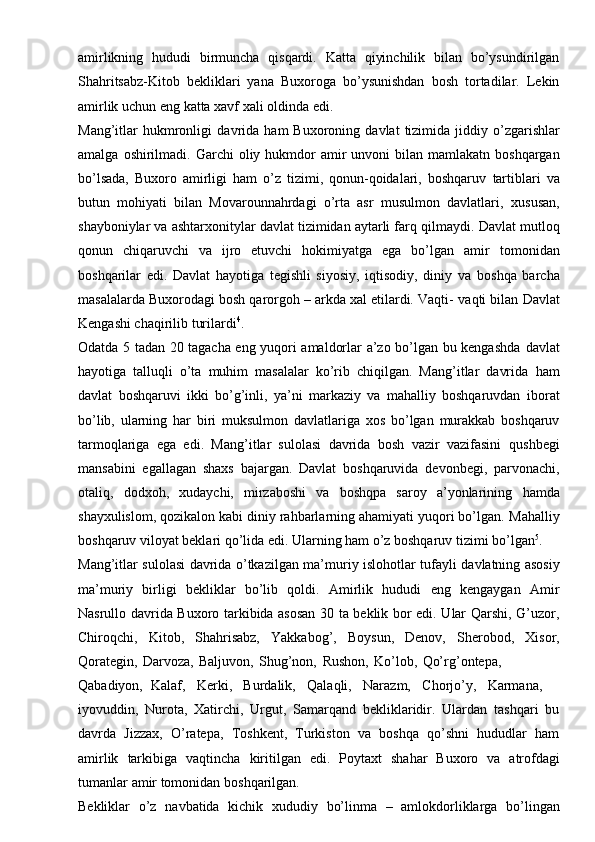 amirlikning   hududi   birmuncha   qisqardi.   Katta   qiyinchilik   bilan   bo’ysundirilgan
Shahritsabz-Kitob   bekliklari   yana   Buxoroga   bo’ysunishdan   bosh   tortadilar.   Lekin
amirlik   uchun   eng   katta xavf   xali   oldinda edi.
Mang’itlar   hukmronligi   davrida   ham   Buxoroning   davlat   tizimida   jiddiy   o’zgarishlar
amalga   oshirilmadi.   Garchi   oliy   hukmdor   amir   unvoni   bilan   mamlakatn   boshqargan
bo’lsada,   Buxoro   amirligi   ham   o’z   tizimi,   qonun-qoidalari,   boshqaruv   tartiblari   va
butun   mohiyati   bilan   Movarounnahrdagi   o’rta   asr   musulmon   davlatlari,   xususan,
shayboniylar va ashtarxonitylar davlat tizimidan aytarli farq qilmaydi.   Davlat mutloq
qonun   chiqaruvchi   va   ijro   etuvchi   hokimiyatga   ega   bo’lgan   amir   tomonidan
boshqarilar   edi.   Davlat   hayotiga   tegishli   siyosiy,   iqtisodiy,   diniy   va   boshqa   barcha
masalalarda Buxorodagi bosh qarorgoh – arkda xal etilardi. Vaqti-   vaqti bilan   Davlat
Kengashi chaqirilib   turilardi 4
.
Odatda 5 tadan 20 tagacha eng yuqori amaldorlar a’zo bo’lgan bu kengashda   davlat
hayotiga   talluqli   o’ta   muhim   masalalar   ko’rib   chiqilgan.   Mang’itlar   davrida   ham
davlat   boshqaruvi   ikki   bo’g’inli,   ya’ni   markaziy   va   mahalliy   boshqaruvdan   iborat
bo’lib,   ularning   har   biri   muksulmon   davlatlariga   xos   bo’lgan   murakkab   boshqaruv
tarmoqlariga   ega   edi.   Mang’itlar   sulolasi   davrida   bosh   vazir   vazifasini   qushbegi
mansabini   egallagan   shaxs   bajargan.   Davlat   boshqaruvida   devonbegi,   parvonachi,
otaliq,   dodxoh,   xudaychi,   mirzaboshi   va   boshqpa   saroy   a’yonlarining   hamda
shayxulislom, qozikalon kabi diniy rahbarlarning ahamiyati yuqori bo’lgan.   Mahalliy
boshqaruv viloyat beklari qo’lida edi. Ularning ham o’z boshqaruv tizimi   bo’lgan 5
.
Mang’itlar   sulolasi   davrida   o’tkazilgan   ma’muriy   islohotlar   tufayli   davlatning   asosiy
ma’muriy   birligi   bekliklar   bo’lib   qoldi.   Amirlik   hududi   eng   kengaygan   Amir
Nasrullo davrida Buxoro tarkibida asosan 30 ta beklik bor edi. Ular Qarshi, G’uzor,
Chiroqchi,   Kitob,   Shahrisabz,   Yakkabog’,   Boysun,   Denov,   Sherobod,   Xisor,
Qorategin,   Darvoza,   Baljuvon,   Shug’non,   Rushon,   Ko’lob,   Qo’rg’ontepa,
Qabadiyon,   Kalaf,     Kerki,     Burdalik,     Qalaqli,     Narazm,     Chorjo’y,     Karmana,
iyovuddin,   Nurota,   Xatirchi,   Urgut,   Samarqand   bekliklaridir.   Ulardan   tashqari   bu
davrda   Jizzax,   O’ratepa,   Toshkent,   Turkiston   va   boshqa   qo’shni   hududlar   ham
amirlik   tarkibiga   vaqtincha   kiritilgan   edi.   Poytaxt   shahar   Buxoro   va   atrofdagi
tumanlar   amir   tomonidan   boshqarilgan.
Bekliklar   o’z   navbatida   kichik   xududiy   bo’linma   –   amlokdorliklarga   bo’lingan 