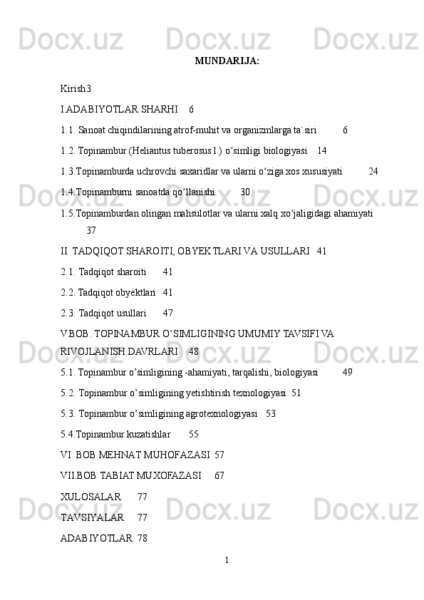 MUNDARIJA:
Kirish 3
I.ADABIYOTLAR SHARHI 6
1.1. Sanoat chiqindilarining atrof-muhit va organizmlarga ta`siri 6
1.2. Topinambur (Heliantus tuberosus l.) o simligi biologiyasiʻ 1 4
1.3.Topinamburda uchrovchi saxaridlar va ularni o ziga xos xususiyati	
ʻ 24
1.4.Topinamburni sanoatda qo llanishi	
ʻ 30
1.5.Topinamburdan olingan mahsulotlar va ularni xalq xo jaligidagi ahamiyati	
ʻ
37
II. TADQIQOT SHAROITI, OBYEKTLARI VA USULLARI 41
2.1. Tadqiqot sharoiti 41
2.2. Tadqiqot obyektlari 41
2.3. Tadqiqot usullari 47
V.BOB. TOPINAMBUR O’SIMLIGINING UMUMIY TAVSIFI VA 
RIVOJLANISH DAVRLARI  48
5.1. Topinambur o’simligining -ahamiyati, tarqalishi, biologiyasi 49
5.2. Topinambur o’simligining yetishtirish texnologiyasi 51
5.3. Topinambur o’simligining agrotexnologiyasi 53
5. 4 .Topinambur kuzatishlar 55
VI. BOB.MEHNAT MUHOFAZASI 57
VII.BOB TABIAT MUXOFAZASI 67
XULOSALAR 77
TAVSIYALAR 77
ADABIYOTLAR 78
1