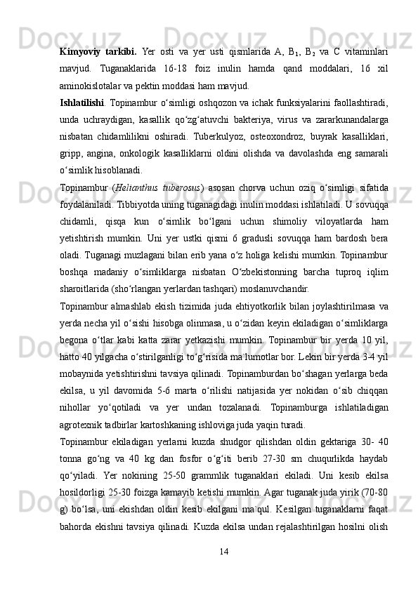 Kimyoviy   tarkibi.   Yer   osti   va   yer   usti   qismlarida   A,   B
1 ,   B
2   va   C   vitaminlari
mavjud.   Tuganaklarida   16-18   foiz   inulin   hamda   qand   moddalari,   16   xil
aminokislotalar   va pektin moddasi   ham   mavjud.
Ishlatilishi .   Topinambur   o simligiʻ   oshqozon   va   ichak   funksiyalarini   faollashtiradi,
unda   uchraydigan,   kasallik   qo zg atuvchi	
ʻ ʻ   bakteriya,   virus   va   zararkunandalarga
nisbatan   chidamlilikni   oshiradi.   Tuberkulyoz,   osteoxondroz,   buyrak   kasalliklari,
gripp,   angina,   onkologik   kasalliklarni   oldini   olishda   va   davolashda   eng   samarali
o simlik	
ʻ   hisoblanadi.
Topinambur   ( Helianthus   tuberosus )   asosan   chorva   uchun   oziq   o simligi	
ʻ   sifatida
foydalaniladi. Tibbiyotda uning tuganagidagi inulin moddasi ishlatiladi. U   sovuqqa
chidamli,   qisqa   kun   o simlik	
ʻ   bo lgani	ʻ   uchun   shimoliy   viloyatlarda   ham
yetishtirish   mumkin.   Uni   yer   ustki   qismi   6   gradusli   sovuqqa   ham   bardosh   bera
oladi. Tuganagi muzlagani bilan erib yana o z holiga kelishi mumkin. Topinambur	
ʻ
boshqa   madaniy   o simliklarga	
ʻ   nisbatan   O zbekistonning	ʻ   barcha   tuproq   iqlim
sharoitlarida   (sho rlangan yerlardan tashqari)	
ʻ   moslanuvchandir.
Topinambur   almashlab   ekish   tizimida   juda   ehtiyotkorlik   bilan   joylashtirilmasa   va
yerda   necha   yil   o sishi
ʻ   hisobga   olinmasa,   u   o zidan	ʻ   keyin   ekiladigan   o simliklarga	ʻ
begona   o tlar	
ʻ   kabi   katta   zarar   yetkazishi   mumkin.   Topinambur   bir   yerda   10   yil,
hatto   40   yilgacha   o stirilganligi	
ʻ   to g risida	ʻ ʻ   ma`lumotlar bor. Lekin bir yerda 3-4 yil
mobaynida yetishtirishni tavsiya qilinadi.   Topinamburdan bo shagan yerlarga beda	
ʻ
ekilsa,   u   yil   davomida   5-6   marta   o rilishi	
ʻ   natijasida   yer   nokidan   o sib   chiqqan	ʻ
nihollar   yo qotiladi   va   yer   undan   tozalanadi.	
ʻ   Topinamburga   ishlatiladigan
agrotexnik   tadbirlar   kartoshkaning   ishloviga   juda   yaqin turadi.
Topinambur   ekiladigan   yerlarni   kuzda   shudgor   qilishdan   oldin   gektariga   30-   40
tonna   go ng   va   40   kg   dan   fosfor   o g iti   berib   27-30   sm   chuqurlikda   haydab	
ʻ ʻ ʻ
qo yiladi.	
ʻ   Yer   nokining   25-50   grammlik   tuganaklari   ekiladi.   Uni   kesib   ekilsa
hosildorligi 25-30 foizga kamayib ketishi mumkin. Agar tuganak juda yirik (70-80
g)   bo lsa,   uni   ekishdan   oldin   kesib   ekilgani   ma`qul.   Kesilgan   tuganaklarni   faqat	
ʻ
bahorda ekishni  tavsiya qilinadi. Kuzda ekilsa undan rejalashtirilgan hosilni  olish
14
