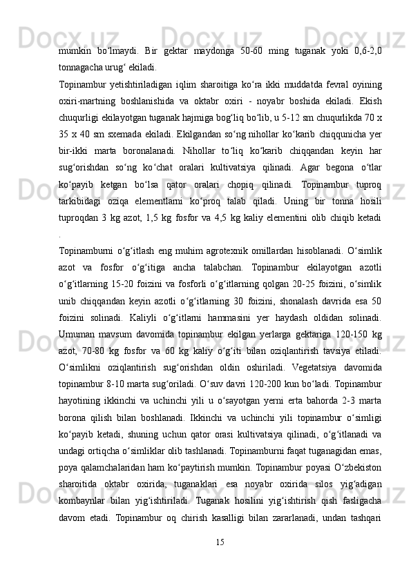      
mumkin   bo lmaydi.ʻ   Bir   gektar   maydonga   50-60   ming   tuganak   yoki   0,6-2,0
tonnagacha   urug  ekiladi.	
ʻ
Topinambur   yetishtiriladigan   iqlim   sharoitiga   ko ra   ikki   muddatda   fevral	
ʻ   oyining
oxiri-martning   boshlanishida   va   oktabr   oxiri   -   noyabr   boshida   ekiladi.   Ekish
chuqurligi   ekilayotgan   tuganak   hajmiga   bog liq	
ʻ   bo lib,	ʻ   u   5-12   sm   chuqurlikda 70 x
35 x 40 sm  sxemada ekiladi. Ekilgandan so ng nihollar  ko karib	
ʻ ʻ   chiqqunicha yer
bir-ikki   marta   boronalanadi.   Nihollar   to liq   ko karib   chiqqandan
ʻ ʻ   keyin   har
sug orishdan   so ng   ko chat   oralari   kultivatsiya   qilinadi.   Agar   begona	
ʻ ʻ ʻ   o tlar	ʻ
ko payib   ketgan   bo lsa   qator   oralari   chopiq   qilinadi.   Topinambur   tuproq	
ʻ ʻ
tarkibidagi   oziqa   elementlarni   ko proq	
ʻ   talab   qiladi.   Uning   bir   tonna   hosili
tuproqdan   3   kg   azot,   1,5   kg   fosfor   va   4,5   kg   kaliy   elementini   olib   chiqib   ketadi
.
Topinamburni   o g itlash	
ʻ ʻ   eng   muhim   agrotexnik   omillardan   hisoblanadi.   O simlik	ʻ
azot   va   fosfor   o g itiga   ancha   talabchan.   Topinambur   ekilayotgan   azotli	
ʻ ʻ
o g itlarning  15-20  foizini  va   fosforli   o g itlarning  qolgan  20-25  foizini,  o simlik	
ʻ ʻ ʻ ʻ ʻ
unib   chiqqandan   keyin   azotli   o g itlarning   30   foizini,   shonalash   davrida   esa   50	
ʻ ʻ
foizini   solinadi.   Kaliyli   o g itlarni	
ʻ ʻ   hammasini   yer   haydash   oldidan   solinadi.
Umuman   mavsum   davomida   topinambur   ekilgan   yerlarga   gektariga   120-150   kg
azot,   70-80   kg   fosfor   va   60   kg   kaliy   o g iti	
ʻ ʻ   bilan   oziqlantirish   tavsiya   etiladi.
O simlikni	
ʻ   oziqlantirish   sug orishdan	ʻ   oldin   oshiriladi.   Vegetatsiya   davomida
topinambur 8-10 marta sug oriladi. O suv davri 120-200 kun bo ladi. Topinambur	
ʻ ʻ ʻ
hayotining   ikkinchi   va   uchinchi   yili   u   o sayotgan   yerni   erta   bahorda   2-3   marta	
ʻ
borona   qilish   bilan   boshlanadi.   Ikkinchi   va   uchinchi   yili   topinambur   o simligi	
ʻ
ko payib   ketadi,   shuning   uchun   qator   orasi   kultivatsiya   qilinadi,   o g itlanadi   va	
ʻ ʻ ʻ
undagi ortiqcha o simliklar olib tashlanadi. Topinamburni faqat tuganagidan emas,	
ʻ
poya qalamchalaridan ham ko paytirish mumkin. Topinambur poyasi O zbekiston	
ʻ ʻ
sharoitida   oktabr   oxirida,   tuganaklari   esa   noyabr   oxirida   silos   yig adigan	
ʻ
kombaynlar   bilan   yig ishtiriladi.	
ʻ   Tuganak   hosilini   yig ishtirish	ʻ   qish   fasligacha
davom   etadi.   Topinambur   oq   chirish   kasalligi   bilan   zararlanadi,   undan   tashqari
15 