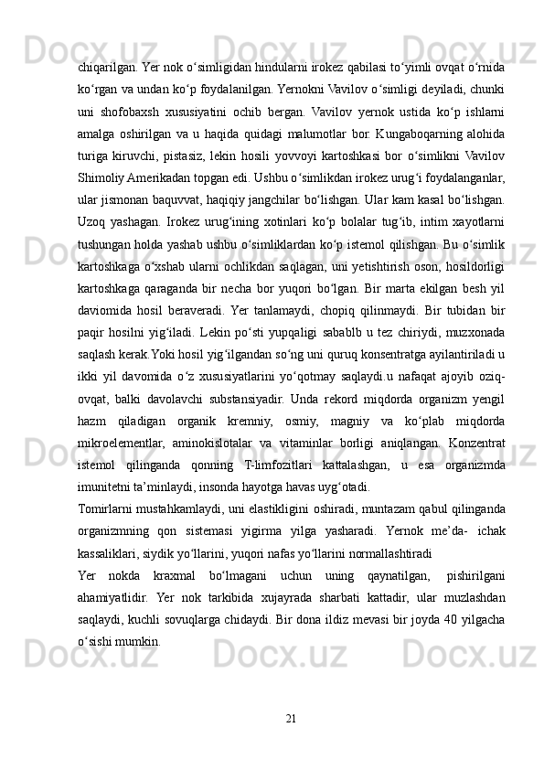 chiqarilgan. Yer nok o simligidan hindularni irokez qabilasi to yimli ovqat o rnidaʻ ʻ ʻ
ko rgan va undan ko p foydalanilgan. Yernokni Vavilov o simligi deyiladi, chunki	
ʻ ʻ ʻ
uni   shofobaxsh   xususiyatini   ochib   bergan.   Vavilov   yernok   ustida   ko p   ishlarni	
ʻ
amalga   oshirilgan   va   u   haqida   quidagi   malumotlar   bor.   Kungaboqarning   alohida
turiga   kiruvchi,   pistasiz,   lekin   hosili   yovvoyi   kartoshkasi   bor   o simlikni   Vavilov	
ʻ
Shimoliy Amerikadan topgan edi. Ushbu o simlikdan irokez urug i foydalanganlar,	
ʻ ʻ
ular   jismonan   baquvvat,   haqiqiy   jangchilar   bo lishgan.	
ʻ   Ular   kam   kasal   bo lishgan.	ʻ
Uzoq   yashagan.   Irokez   urug ining   xotinlari   ko p   bolalar   tug ib,   intim   xayotlarni	
ʻ ʻ ʻ
tushungan holda yashab ushbu o simliklardan ko p istemol qilishgan. Bu o simlik	
ʻ ʻ ʻ
kartoshkaga   o xshab   ularni   ochlikdan  saqlagan,   uni   yetishtirish   oson,   hosildorligi	
ʻ
kartoshkaga   qaraganda   bir   necha   bor   yuqori   bo lgan.   Bir   marta   ekilgan   besh   yil	
ʻ
daviomida   hosil   beraveradi.   Yer   tanlamaydi,   chopiq   qilinmaydi.   Bir   tubidan   bir
paqir   hosilni   yig iladi.   Lekin   po sti   yupqaligi   sabablb   u   tez   chiriydi,   muzxonada	
ʻ ʻ
saqlash kerak.Yoki hosil yig ilgandan so ng uni quruq konsentratga ayilantiriladi u	
ʻ ʻ
ikki   yil   davomida   o z   xususiyatlarini   yo qotmay   saqlaydi.u   nafaqat   ajoyib   oziq-	
ʻ ʻ
ovqat,   balki   davolavchi   substansiyadir.   Unda   rekord   miqdorda   organizm   yengil
hazm   qiladigan   organik   kremniy,   osmiy,   magniy   va   ko plab	
ʻ   miqdorda
mikroelementlar,   aminokislotalar   va   vitaminlar   borligi   aniqlangan.   Konzentrat
istemol   qilinganda   qonning   T-limfozitlari   kattalashgan,   u   esa   organizmda
imunitetni   ta’minlaydi,   insonda   hayotga havas   uyg otadi.	
ʻ
Tomirlarni   mustahkamlaydi,   uni   elastikligini   oshiradi,   muntazam   qabul   qilinganda
organizmning   qon   sistemasi   yigirma   yilga   yasharadi.   Yernok   me’da-   ichak
kassaliklari,   siydik   yo llarini,	
ʻ   yuqori   nafas   yo llarini	ʻ   normallashtiradi
Yer   nokda   kraxmal   bo lmagani	
ʻ   uchun   uning   qaynatilgan,   pishirilgani
ahamiyatlidir.   Yer   nok   tarkibida   xujayrada   sharbati   kattadir,   ular   muzlashdan
saqlaydi, kuchli sovuqlarga chidaydi. Bir dona ildiz mevasi bir joyda 40 yilgacha
o sishi mumkin.	
ʻ
21