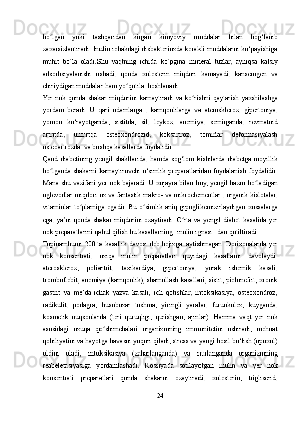      
bo lganʻ   yoki   tashqaridan   kirgan   kimyoviy   moddalar   bilan   bog lanib	ʻ
zaxarsizlantiradi. Inulin ichakdagi disbakteriozda kerakli moddalarni ko payishiga	
ʻ
muhit   bo la	
ʻ   oladi.Shu   vaqtning   ichida   ko pgina	ʻ   mineral   tuzlar,   ayniqsa   kalsiy
adsorbsiyalanishi   oshadi,   qonda   xolesterin   miqdori   kamayadi,   kanserogen   va
chiriydigan moddalar   ham   yo qotila	
ʻ   boshlanadi.
Yer   nok   qonda   shakar   miqdorini   kamaytiradi   va   ko rishni	
ʻ   qaytarish   yaxshilashga
yordam   beradi.   U   qari   odamlarga   ,   kamqonlilarga   va   ateroskleroz,   gipertoniya,
yomon   ko rayotganda,	
ʻ   sistitda,   sil,   leykoz,   anemiya,   semirganda,   revmatoid
artritda,   umurtqa   osteoxondrozid,   koksartroz,   tomirlar   deformasiyalash
osteoartrozda   va   boshqa kasallarda foydalidir.
Qand   diabetining   yengil   shakllarida,   hamda   sog lom	
ʻ   kishilarda   diabetga   moyillik
bo lganda shakarni kamaytiruvchi o simlik preparatlaridan foydalanish	
ʻ ʻ   foydalidir.
Mana shu vazifani yer nok bajaradi. U xujayra bilan boy, yengil hazm   bo ladigan	
ʻ
uglevodlar miqdori oz va fantastik makro- va mikroelementlar , organik   kislotalar,
vitaminlar  to plamiga  egadir.  Bu  o simlik  aniq  gipoglikemizirlaydigan	
ʻ ʻ   xossalarga
ega,  ya’ni   qonda shakar  miqdorini  ozaytiradi. O rta va  yengil  diabet	
ʻ   kasalida  yer
nok preparatlarini qabul qilish bu kasallarning "inulin ignasi" dan   qutiltiradi.
Topinamburni   200   ta   kasallik   davosi   deb   bejizga   aytishmagan.   Dorixonalarda yer
nok   konsentrati,   oziqa   inulin   preparatlari   quyidagi   kasallarni   davolaydi:
ateroskleroz,   poliartrit,   taxikardiya,   gipertoniya,   yurak   ishemik   kasali,
tromboflebit, anemiya (kamqonlik), shamollash kasallari, sistit, pielonefrit, xronik
gastrit   va   me’da-ichak   yazva   kasali,   ich   qotishlar,   intoksikasiya,   osteoxondroz,
radikulit,   podagra,   husnbuzar   toshma,   yiringli   yaralar,   furunkulez,   kuyganda,
kosmetik   nuqsonlarda   (teri   quruqligi,   qurishgan,   ajinlar).   Hamma   vaqt   yer   nok
asosidagi   ozuqa   qo shimchalari	
ʻ   organizmning   immunitetini   oshiradi,   mehnat
qobiliyatini va hayotga havasni yuqori qiladi, stress   va   yangi   hosil   bo lish	
ʻ   (opuxol)
oldini   oladi,   intoksikasiya   (zaharlanganda)   va   nurlanganda   organizmning
reabeletasiyasiga   yordamlashadi.   Rossiyada   sotilayotgan   inulin   va   yer   nok
konsentrati   preparatlari   qonda   shakarni   ozaytiradi,   xolesterin,   trigliserid,
24 