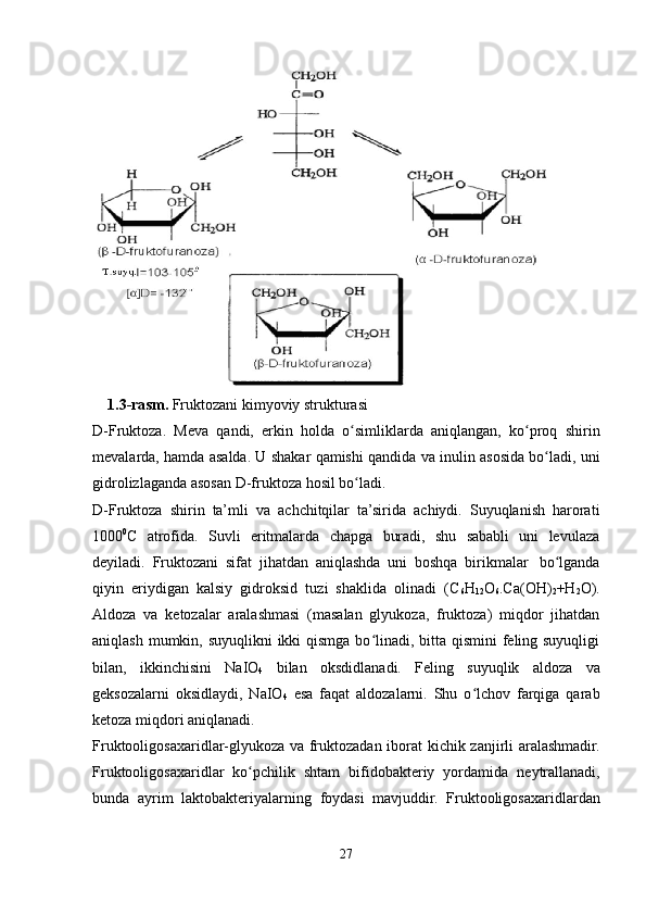 1.3-rasm.   Fruktozani   kimyoviy   strukturasi
D-Fruktoza.   Meva   qandi,   erkin   holda   o simliklardaʻ   aniqlangan,   ko proq	ʻ   shirin
mevalarda,   hamda   asalda.   U   shakar   qamishi   qandida   va   inulin   asosida   bo ladi,	
ʻ   uni
gidrolizlaganda   asosan   D-fruktoza   hosil bo ladi.	
ʻ
D-Fruktoza   shirin   ta’mli   va   achchitqilar   ta’sirida   achiydi.   Suyuqlanish   harorati
1000 0
C   atrofida.   Suvli   eritmalarda   chapga   buradi,   shu   sababli   uni   levulaza
deyiladi.   Fruktozani   sifat   jihatdan   aniqlashda   uni   boshqa   birikmalar   bo lganda	
ʻ
qiyin   eriydigan   kalsiy   gidroksid   tuzi   shaklida   olinadi   (C
6 H
12 O
6 .Ca(OH)
2 +H
2 O).
Aldoza   va   ketozalar   aralashmasi   (masalan   glyukoza,   fruktoza)   miqdor   jihatdan
aniqlash mumkin, suyuqlikni  ikki qismga bo linadi, bitta qismini feling suyuqligi	
ʻ
bilan,   ikkinchisini   NaIO
4   bilan   oksdidlanadi.   Feling   suyuqlik   aldoza   va
geksozalarni   oksidlaydi,   NaIO
4   esa   faqat   aldozalarni.   Shu   o lchov   farqiga   qarab	
ʻ
ketoza   miqdori   aniqlanadi.
Fruktooligosaxaridlar-glyukoza   va   fruktozadan   iborat   kichik   zanjirli   aralashmadir.
Fruktooligosaxaridlar   ko pchilik	
ʻ   shtam   bifidobakteriy   yordamida   neytrallanadi,
bunda   ayrim   laktobakteriyalarning   foydasi   mavjuddir.   Fruktooligosaxaridlardan
27