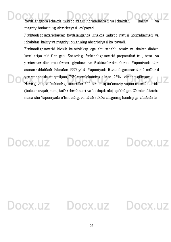 foydalanganda ichakda   mikrob statusi normallashadi va   ichakdan kalsiy   va
magniy   ionlarining   absorbsiyasi   ko payadi.ʻ
Fruktooligosaxaridlardan   foydalanganda   ichakda   mikrob   statusi   normallashadi   va
ichakdan   kalsiy   va   magniy   ionlarining   absorbsiyasi ko payadi.	
ʻ
Fruktooligosaxarid   kichik   kaloriylikga   ega   shu   sababli   semiz   va   shakar   diabeti
kasallariga   taklif   etilgan.   Sotuvdagi   fruktooligosaxarid   preparatlari   tri-,   tetra-   va
pentasaxaridlar   aralashmasi   glyukoza   va   fruktozalardan   iborat.   Yaponiyada   ular
asosan   ishlatiladi.   Masalan   1997   yilda   Yaponiyada   fruktooligosaxaridlar 1 milliard
yen miqdorida chiqarilgan, 75% mamlakatning   o zida,	
ʻ   25% -   eksport   qilingan.
Hozirgi   vaqtda   fruktooligosaxaridlar   500   dan   ortiq   an’anaviy   yapon   maxsulotlarida
(bolalar   ovqati,   non,   kofe   ichimliklari   va   boshqalarda)   qo shilgan.Olimlar	
ʻ   fikricha
mana   shu   Yaponiyada   o lim	
ʻ   ozligi   va   ichak   rak   kasaligining kamligiga sababchidir.
     
28