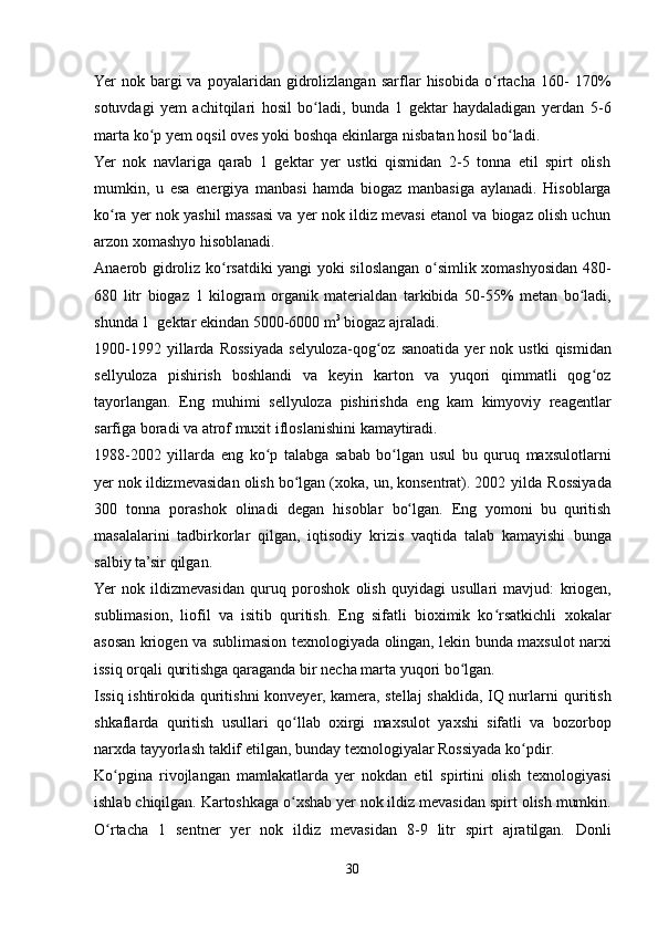 Yer   nok   bargi   va   poyalaridan   gidrolizlangan   sarflar   hisobida   o rtacha   160-ʻ   170%
sotuvdagi   yem   achitqilari   hosil   bo ladi,   bunda   1   gektar   haydaladigan   yerdan	
ʻ   5-6
marta   ko p yem	
ʻ   oqsil   oves yoki   boshqa   ekinlarga   nisbatan hosil   bo ladi.	ʻ
Yer   nok   navlariga   qarab   1   gektar   yer   ustki   qismidan   2-5   tonna   etil   spirt   olish
mumkin,   u   esa   energiya   manbasi   hamda   biogaz   manbasiga   aylanadi.   Hisoblarga
ko ra yer nok yashil massasi va yer nok ildiz mevasi etanol va biogaz olish uchun	
ʻ
arzon xomashyo   hisoblanadi.
Anaerob gidroliz ko rsatdiki yangi yoki siloslangan o simlik xomashyosidan	
ʻ ʻ   480-
680   litr   biogaz   1   kilogram   organik   materialdan   tarkibida   50-55%   metan   bo ladi,	
ʻ
shunda   1   gektar   ekindan   5000-6000   m 3
  biogaz   ajraladi.
1900-1992   yillarda   Rossiyada   selyuloza-qog oz	
ʻ   sanoatida   yer   nok   ustki   qismidan
sellyuloza   pishirish   boshlandi   va   keyin   karton   va   yuqori   qimmatli   qog oz	
ʻ
tayorlangan.   Eng   muhimi   sellyuloza   pishirishda   eng   kam   kimyoviy   reagentlar
sarfiga   boradi   va atrof muxit   ifloslanishini   kamaytiradi.
1988-2002   yillarda   eng   ko p	
ʻ   talabga   sabab   bo lgan	ʻ   usul   bu   quruq   maxsulotlarni
yer nok ildizmevasidan olish bo lgan (xoka, un, konsentrat). 2002	
ʻ   yilda   Rossiyada
300   tonna   porashok   olinadi   degan   hisoblar   bo lgan.	
ʻ   Eng   yomoni   bu   quritish
masalalarini   tadbirkorlar   qilgan,   iqtisodiy   krizis   vaqtida   talab   kamayishi   bunga
salbiy   ta’sir   qilgan.
Yer   nok   ildizmevasidan   quruq   poroshok   olish   quyidagi   usullari   mavjud:   kriogen,
sublimasion,   liofil   va   isitib   quritish.   Eng   sifatli   bioximik   ko rsatkichli	
ʻ   xokalar
asosan   kriogen   va   sublimasion   texnologiyada   olingan,   lekin   bunda   maxsulot   narxi
issiq   orqali   quritishga   qaraganda   bir   necha   marta   yuqori   bo lgan.	
ʻ
Issiq ishtirokida quritishni konveyer, kamera, stellaj  shaklida, IQ nurlarni   quritish
shkaflarda   quritish   usullari   qo llab	
ʻ   oxirgi   maxsulot   yaxshi   sifatli   va   bozorbop
narxda   tayyorlash   taklif   etilgan,   bunday   texnologiyalar   Rossiyada   ko pdir.	
ʻ
Ko pgina	
ʻ   rivojlangan   mamlakatlarda   yer   nokdan   etil   spirtini   olish   texnologiyasi
ishlab chiqilgan. Kartoshkaga o xshab yer nok ildiz mevasidan spirt	
ʻ   olish mumkin.
O rtacha   1   sentner   yer   nok   ildiz   mevasidan   8-9   litr   spirt   ajratilgan.	
ʻ   Donli
30