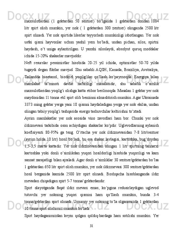      
maxsulotlardan   (1   gektardan   50   sentner)   bo lgandaʻ   1   gektardan   dondan   1084
litr   spirt   olish   mumkin,   yer   nok   (   1   gektardan   300   zentner)   olinganda   2500   litr
spirt olinadi. Yer nok spirtida likerlar tayyorlash mumkinligi isbotlangan. Yer   nok
ustki   qismi   hayvonlar   uchun   yashil   yem   bo ladi,   undan   pichan,   silos,   spirtni
ʻ
haydash,   o t   uniga   aylantirilgan.   U   yaxshi   siloslaydi,   absolyut   quruq   moddalar	
ʻ
ichida   15-20%   shakarlar mavjuddir.
Neft   resurslar   pessimistlar   hisobida   20-25   yil   ichida,   optimistlar   50-70   yilda
tugaydi   degan   fikrlar   mavjud.   Shu   sababli  AQSH,   Kanada,   Braziliya,  Avstraliya,
Tailandda   bioetanol,   biodizel   yoqilg ilar   qo llash   ko paymoqda.   Energiya   bilan	
ʻ ʻ ʻ
mamlakat   ta’minoti   davlat   xafsizligi   masalasidir,   shu   sababli   o simlik	
ʻ
maxsulotlaridan yoqilg i olishga katta etibor berilmoqda. Masalan 1 gektar yer nok	
ʻ
maydonidan 11 tonna etil spirt olib benzinni almashtirish mumkin. Agar Ukrainada
3373 ming gektar yerga yani 10 qismni haydaladigan yerga yer nok ekilsa, undan
olingan   tabiiy   yoqilg i	
ʻ   tashqarida   energo   tashuvchilar   keltirishni   to xtadi.	ʻ
Ayrim   mamlakatlar   yer   nok   asosida   vino   zavodlari   ham   bor.   Chunki   yer   nok
ildizmevasi   tarkibida   oson   achiydigan   shakarlar   ko pdir.	
ʻ   Uglevodlarning   aylanish
koefisiyenti   80-95%   ga   teng.   O rtacha	
ʻ   yer   nok   ildizmevasidan   7-8   litr/sentner
(ayrim holda 10 litr) hosil bo ladi, bu esa shakar lavlagisi, kartoshka, bug doydan	
ʻ ʻ
1,5-3,5   marta   kattadir.   Yer   nok   ildizmevasidan   olingan   1   litr   spirtning   tannarxi
kartoshka   yoki   donli   o simlikdan   yuqori   hosildorligi   hisobida   yuqoriligi   va   kam	
ʻ
sanoat xarajatligi bilan ajraladi. Agar donli o simliklar 30 sentner/gektardan bo lsa	
ʻ ʻ
1 gektardan 650 litr spirt olish mumkin, yer nok ildizmevasi 300 sentner/gektardan
hosil   berganida   kamida   2500   litr   spirt   olinadi.   Boshqacha   hisoblanganda   ildiz
mevadan chiqadigan   spirt 5-7   tonna/   gektardandir.
Spirt   olayotganda   faqat   ildiz   mevasi   emas,   ko pgina   redusirlaydigan   uglevod	
ʻ
tutuvchi   yer   nokning   yuqori   qismini   ham   qo llash	
ʻ   mumkin,   bunda   3-4
tonna/gektardan spirt olinadi. Umumiy yer nokning to la olganimizda 1 gektardan	
ʻ
10   tonna spirt   olishimiz mumkin   bo ladi.	
ʻ
Spirt   haydaganimizdan   keyin   qolgan   qoldiq-bardaga   ham   sotilishi   mumkin.   Yer
31 