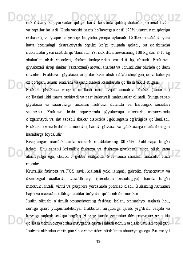 nok ildizi yoki pyuresidan qolgan barda tarkibida qoldiq shakarlar, mineral   tuzlar
va oqsillar bo ladi.ʻ   Unda   yaxshi hazm bo layotgan oqsil (90% umumiy	ʻ   miqdoriga
nisbatan),   va   yuqori   to yimligi	
ʻ   bo yicha	ʻ   yemga   aylanadi.   Diffuzion   uslubda   yoki
katta   bosimdagi   ekstraksiyada   oqsilni   ko pi	
ʻ   pulpada   qoladi,   bu   qo shimcha	ʻ
maxsulotni yem sifatida qo llaniladi. Yer nok ildiz mevasining 100 kg	
ʻ   dan   8-10   kg
shakarlar   olish   mumkin,   shakar   lavlagisidan   esa   4-6   kg   olinadi.   Fruktoza-
glyukozali   sirop   shakar   (saxarozani)   mevali   sharbat   va   ichimliklar   olishda   qo llash	
ʻ
mumkin.   Fruktoza   -   glyukoza   siropidan   kvas   olish   ishlab   chiqilgan, unda kaloriya
oz bo lgani uchun semirish va qand diabeti kasallarida	
ʻ   qo llash	ʻ   taklif etilgan.
Fruktoza-glyukoza   siropini   qo llash   oziq   ovqat   sanoatida   shakar   (saxaroza)	
ʻ
qo llashni ikki marta tushiradi va past kaloriyali mahsulotlar olinadi. Bunga sabab	
ʻ
glyukoza   va   saxarozaga   nisbatan   fruktoza   shirindir   va   fiziologik   xossalari
yuqoridir.   Fruktoza   kishi   organizmda   glyukozaga   o xshash	
ʻ   mexanizmda
o zgarmaydi	
ʻ   va   shu   sababli   shakar   diabetida   1g/kilogram   og irligida	ʻ   qo llaniladi.	ʻ
Fruktoza semiz kishilar tomonidan, hamda glukoza va galaktozaga moslashmagan
kasallarga   foydalidir.
Rivojlangan   mamlakatlarda   shakarli   moddalarning   80-85%   fruktozaga   to g ri	
ʻ ʻ
keladi.   Shu   sababli   kristallik   fruktoza   va   fruktoza-glyukozali   sirop   olish   katta
ahamiyatga   ega,   chunki   1   gektar   ekilganda   6-12   tonna   shakarli   maxsulot   olish
mumkin.
Kristallik   fruktoza   va   FGS   suvli,   kislotali   yoki   ishqorli   gidroliz,   fermentativ   va
dezintegral   usullarda,   ultrafiltrasiya   (membran   texnologiya),   hamda   to g ri
ʻ ʻ
mexanik  lentali,   vintli   va   pakpress   yordamida  presslab   oladi.   Bularning  hammasi
hajm   va   maxsulot   sifatiga   talablar   bo yicha	
ʻ   qo llanilishi	ʻ   mumkin.
Inulin   olinishi   o simlik   xomashyoning   fasldagi   holati,	
ʻ   xomashyo   saqlash   holi,
sortiga   qarab   yuqorimolekulyar   fruktanlar   miqdoriga   qarab,   yig ilishi   vaqtda	
ʻ   va
keyingi   saqlash   usuliga   bog liq.	
ʻ   Hozirgi   kunda   yer   nokni   ildiz   mevasini   sanoatda
qo llash uchun oktyabrdan maygacha qayta ishlash uchun saqlash usullari	
ʻ   topilgan.
Inulinni oldindan quritilgan ildiz mevasidan olish katta ahamiyatga ega. Bu   esa yil
32