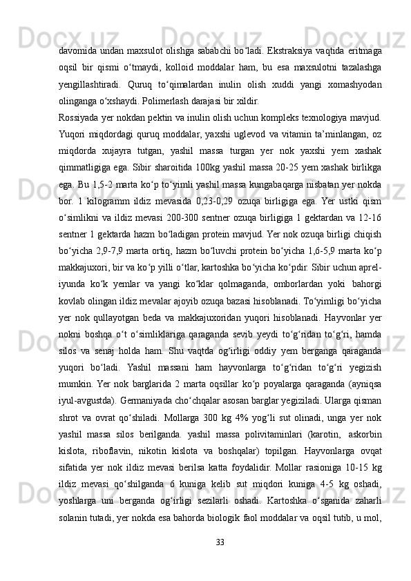 davomida undan maxsulot  olishga sababchi bo ladi. Ekstraksiya vaqtidaʻ   eritmaga
oqsil   bir   qismi   o tmaydi,	
ʻ   kolloid   moddalar   ham,   bu   esa   maxsulotni   tazalashga
yengillashtiradi.   Quruq   to qimalardan	
ʻ   inulin   olish   xuddi   yangi   xomashyodan
olinganga   o xshaydi.	
ʻ   Polimerlash   darajasi   bir   xildir.
Rossiyada yer nokdan pektin va inulin olish uchun kompleks texnologiya mavjud.
Yuqori   miqdordagi   quruq   moddalar,   yaxshi   uglevod   va   vitamin   ta’minlangan,   oz
miqdorda   xujayra   tutgan,   yashil   massa   turgan   yer   nok   yaxshi   yem   xashak
qimmatligiga ega. Sibir sharoitida 100kg yashil massa 20-25 yem xashak birlikga
ega. Bu 1,5-2 marta ko p to yimli yashil massa kungabaqarga nisbatan yer nokda	
ʻ ʻ
bor.   1   kilogramm   ildiz   mevasida   0,23-0,29   ozuqa   birligiga   ega.   Yer   ustki   qism
o simlikni   va   ildiz   mevasi   200-300   sentner   ozuqa   birligiga   1   gektardan   va   12-16	
ʻ
sentner 1 gektarda hazm bo ladigan protein mavjud. Yer nok ozuqa birligi chiqish	
ʻ
bo yicha	
ʻ   2,9-7,9   marta   ortiq,   hazm   bo luvchi	ʻ   protein   bo yicha	ʻ   1,6-5,9   marta   ko p	ʻ
makkajuxori, bir va ko p yilli o tlar, kartoshka bo yicha ko pdir. Sibir uchun aprel-	
ʻ ʻ ʻ ʻ
iyunda   ko k	
ʻ   yemlar   va   yangi   ko klar	ʻ   qolmaganda,   omborlardan   yoki   bahorgi
kovlab olingan ildiz mevalar ajoyib ozuqa bazasi hisoblanadi. To yimligi bo yicha	
ʻ ʻ
yer   nok   qullayotgan   beda   va   makkajuxoridan   yuqori   hisoblanadi.   Hayvonlar   yer
nokni   boshqa   o t   o simliklariga   qaraganda   sevib   yeydi   to g ridan   to g ri,   hamda	
ʻ ʻ ʻ ʻ ʻ ʻ
silos   va   senaj   holda   ham.   Shu   vaqtda   og irligi   oddiy   yem   berganga   qaraganda	
ʻ
yuqori   bo ladi.	
ʻ   Yashil   massani   ham   hayvonlarga   to g ridan	ʻ ʻ   to g ri	ʻ ʻ   yegizish
mumkin.  Yer   nok   barglarida   2   marta   oqsillar   ko p   poyalarga   qaraganda   (ayniqsa	
ʻ
iyul-avgustda). Germaniyada cho chqalar asosan barglar yegiziladi. Ularga qisman	
ʻ
shrot   va   ovrat   qo shiladi.   Mollarga   300   kg   4%   yog li   sut   olinadi,   unga   yer   nok	
ʻ ʻ
yashil   massa   silos   berilganda.   yashil   massa   polivitaminlari   (karotin,   askorbin
kislota,   riboflavin,   nikotin   kislota   va   boshqalar)   topilgan.   Hayvonlarga   ovqat
sifatida   yer   nok   ildiz   mevasi   berilsa   katta   foydalidir.   Mollar   rasioniga   10-15   kg
ildiz   mevasi   qo shilganda
ʻ   6   kuniga   kelib   sut   miqdori   kuniga   4-5   kg   oshadi,
yoshlarga   uni   berganda   og irligi   sezilarli	
ʻ   oshadi.   Kartoshka   o sganida	ʻ   zaharli
solanin tutadi, yer nokda esa bahorda biologik   faol moddalar va oqsil tutib, u mol,
33