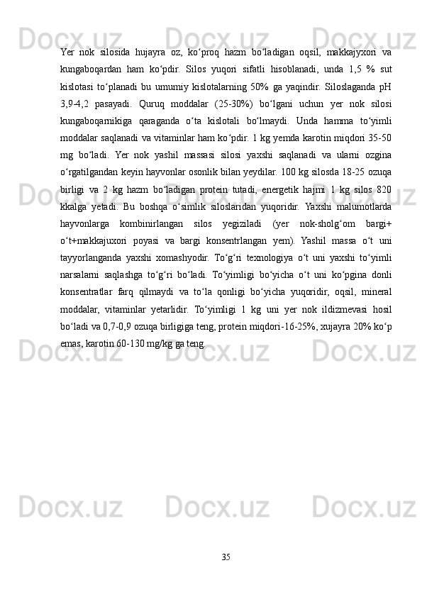      
Yer   nok   silosida   hujayra   oz,   ko proq   hazm   bo ladigan   oqsil,   makkajyxori   vaʻ ʻ
kungaboqardan   ham   ko pdir.	
ʻ   Silos   yuqori   sifatli   hisoblanadi,   unda   1,5   %   sut
kislotasi   to planadi   bu   umumiy   kislotalarning   50%   ga   yaqindir.   Siloslaganda   pH	
ʻ
3,9-4,2   pasayadi.   Quruq   moddalar   (25-30%)   bo lgani	
ʻ   uchun   yer   nok   silosi
kungaboqarnikiga   qaraganda   o ta	
ʻ   kislotali   bo lmaydi.	ʻ   Unda   hamma   to yimli	ʻ
moddalar saqlanadi va vitaminlar ham ko pdir. 1 kg yemda karotin miqdori 35-50	
ʻ
mg   bo ladi	
ʻ .   Yer   nok   yashil   massasi   silosi   yaxshi   saqlanadi   va   ularni   ozgina
o rgatilgandan keyin hayvonlar osonlik bilan yeydilar. 100 kg silosda 18-25 ozuqa	
ʻ
birligi   va   2   kg   hazm   bo ladigan   protein   tutadi,   energetik   hajmi   1   kg   silos   820	
ʻ
kkalga   yetadi.   Bu   boshqa   o simlik	
ʻ   siloslaridan   yuqoridir.   Yaxshi   malumotlarda
hayvonlarga   kombinirlangan   silos   yegiziladi   (yer   nok-sholg om	
ʻ   bargi+
o t+makkajuxori   poyasi	
ʻ   va   bargi   konsentrlangan   yem).   Yashil   massa   o t	ʻ   uni
tayyorlanganda   yaxshi   xomashyodir.   To g ri	
ʻ ʻ   texnologiya   o t   uni   yaxshi   to yimli	ʻ ʻ
narsalarni   saqlashga   to g ri   bo ladi.   To yimligi	
ʻ ʻ ʻ ʻ   bo yicha	ʻ   o t	ʻ   uni   ko pgina	ʻ   donli
konsentratlar   farq   qilmaydi   va   to la	
ʻ   qonligi   bo yicha   yuqoridir,   oqsil,   mineral	ʻ
moddalar,   vitaminlar   yetarlidir.   To yimligi   1   kg	
ʻ   uni   yer   nok   ildizmevasi   hosil
bo ladi	
ʻ   va   0,7-0,9   ozuqa   birligiga   teng,   protein   miqdori-16-25%,   xujayra   20%   ko p	ʻ
emas,   karotin   60-130 mg/kg   ga   teng.
35 