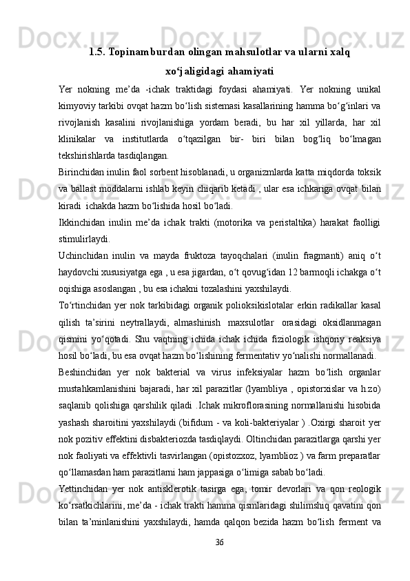 1.5. Topinamburdan olingan mahsulotlar va ularni xalq
xo jaligidagiʻ   ahamiyati
Yer   nokning   me’da   -ichak   traktidagi   foydasi   ahamiyati.   Yer   nokning   unikal
kimyoviy tarkibi ovqat hazm bo lish sistemasi kasallarining hamma bo g inlari va	
ʻ ʻ ʻ
rivojlanish   kasalini   rivojlanishiga   yordam   beradi,   bu   har   xil   yillarda,   har   xil
klinikalar   va   institutlarda   o tqazilgan
ʻ   bir-   biri   bilan   bog liq	ʻ   bo lmagan	ʻ
tekshirishlarda   tasdiqlangan.
Birinchidan inulin faol sorbent hisoblanadi, u organizmlarda katta miqdorda   toksik
va ballast moddalarni ishlab keyin chiqarib ketadi , ular esa ichkariga ovqat   bilan
kiradi   ichakda   hazm   bo lishida hosil	
ʻ   bo ladi.	ʻ
Ikkinchidan   inulin   me’da   ichak   trakti   (motorika   va   peristaltika)   harakat   faolligi
stimulirlaydi.
Uchinchidan   inulin   va   mayda   fruktoza   tayoqchalari   (inulin   fragmanti)   aniq   o t	
ʻ
haydovchi xususiyatga ega , u esa jigardan, o t qovug idan 12 barmoqli ichakga	
ʻ ʻ   o t	ʻ
oqishiga   asoslangan ,   bu   esa   ichakni tozalashini yaxshilaydi.
To rtinchidan   yer   nok   tarkibidagi   organik   polioksikislotalar	
ʻ   erkin   radikallar   kasal
qilish   ta’sirini   neytrallaydi,   almashinish   maxsulotlar   orasidagi   oksidlanmagan
qismini   yo qotadi.   Shu   vaqtning	
ʻ   ichida   ichak   ichida   fiziologik   ishqoriy   reaksiya
hosil   bo ladi,	
ʻ   bu   esa   ovqat   hazm   bo lishining	ʻ   fermentativ   yo nalishi	ʻ   normallanadi.
Beshinchidan   yer   nok   bakterial   va   virus   infeksiyalar   hazm   bo lish   organlar	
ʻ
mustahkamlanishini   bajaradi,  har  xil  parazitlar   (lyambliya  ,  opistorxislar  va   h.zo)
saqlanib   qolishiga   qarshilik   qiladi   .Ichak   mikroflorasining   normallanishi   hisobida
yashash sharoitini yaxshilaydi (bifidum - va koli-bakteriyalar ) .Oxirgi sharoit   yer
nok pozitiv effektini disbakteriozda tasdiqlaydi. Oltinchidan parazitlarga qarshi yer
nok faoliyati va effektivli tasvirlangan (opistozxoz, lyamblioz ) va farm preparatlar
qo llamasdan	
ʻ   ham   parazitlarni ham   jappasiga   o limiga	ʻ   sabab bo ladi.	ʻ
Yettinchidan   yer   nok   antisklerotik   tasirga   ega,   tomir   devorlari   va   qon   reologik
ko rsatkichlarini, me’da	
ʻ   - ichak trakti hamma   qismlaridagi shilimshiq   qavatini   qon
bilan   ta’minlanishini   yaxshilaydi,   hamda   qalqon   bezida   hazm   bo lish	
ʻ   ferment   va
36