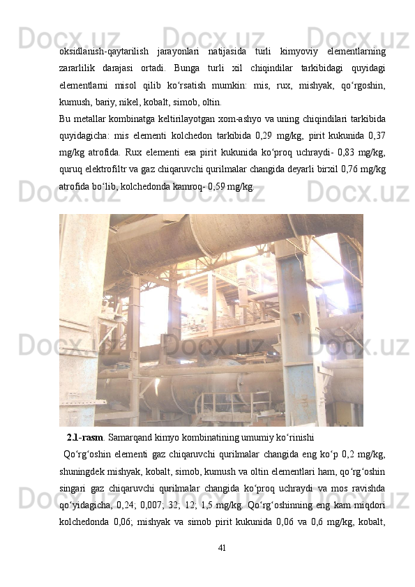 oksidlanish-qaytarilish   jarayonlari   natijasida   turli   kimyoviy   elementlarning
zararlilik   darajasi   ortadi.   Bunga   turli   xil   chiqindilar   tarkibidagi   quyidagi
elementlarni   misol   qilib   ko rsatishʻ   mumkin:   mis,   rux,   mishyak,   qo rgoshin,	ʻ
kumush,   bariy,   nikel,   kobalt,   simob,   oltin.
Bu metallar kombinatga keltirilayotgan xom-ashyo va uning chiqindilari   tarkibida
quyidagicha:   mis   elementi   kolchedon   tarkibida   0,29   mg/kg,   pirit kukunida   0,37
mg/kg   atrofida.   Rux   elementi   esa   pirit   kukunida   ko proq	
ʻ   uchraydi-   0,83   mg/kg,
quruq   elektrofiltr   va   gaz   chiqaruvchi   qurilmalar   changida   deyarli   birxil 0,76 mg/kg
atrofida bo lib, kolchedonda kamroq- 0,59 mg/kg.	
ʻ
   2.1-rasm .   Samarqand   kimyo   kombinatining   umumiy   ko rinishi	
ʻ
  Qo rg oshin	
ʻ ʻ   elementi   gaz   chiqaruvchi   qurilmalar   changida   eng   ko p   0,2   mg/kg,	ʻ
shuningdek   mishyak, kobalt, simob, kumush va oltin elementlari ham, qo rg oshin	
ʻ ʻ
singari   gaz   chiqaruvchi   qurilmalar   changida   ko proq   uchraydi   va   mos   ravishda	
ʻ
qo yidagicha,	
ʻ   0,24;   0,007;   32;   12;   1,5   mg/kg.   Qo rg oshinning   eng   kam   miqdori	ʻ ʻ
kolchedonda   0,06;   mishyak   va   simob   pirit   kukunida   0,06   va   0,6   mg/kg,   kobalt,
41
