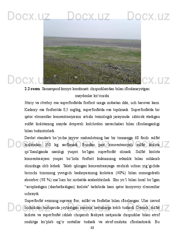 2.2-rasm .   Samarqand   kimyo   kombinati   chiqindilaridan   bilan   ifloslanayotgan
maydonlar   ko rinishiʻ
Ittiriy va itterbiy esa superfosfatda fosforit  uniga nisbatan ikki, uch barovar   kam.
Kadmiy   esa   fosforitda   0,5   mg\kg,   superfosfatda   esa   topilmadi.   Superfosfatda   bir
qator   elementlar   konsentrasiyasini   ortishi   texnologik   jarayonda   ishtirok   etadigan
sulfat   kislotaning   mayda   despersli   kolchedon   zarrachalari   bilan   ifloslanganligi
bilan   tushintiriladi.
Davlat   standarti   bo yicha   tayyor   mahsulotning   har   bir   tonnasiga   68   foizli	
ʻ   sulfat
kislotadan   350   kg   sarflanadi.   Bundan   past   konsentrasiyali   sulfat   kislota
qo llanilganda	
ʻ   namligi   yuqori   bo lgan	ʻ   superfosfat   olinadi.   Sulfat   kislota
konsentrasiyasi   yuqori   bo lishi	
ʻ   fosforit   kukunining   sekinlik   bilan   ushlanib
olinishiga   olib   keladi.   Talab   qilingan   konsentrasiyaga   erishish   uchun   yig gichda	
ʻ
birinchi   tizimning   yuvigich   bashnyasining   kislotasi   (40%)   bilan   monogidratli
absorber   (98  %)   ma’lum   bir   nisbatda   aralashtiriladi.   Shu   yo l   bilan  hosil   bo lgan	
ʻ ʻ
"siroplashgan   (sharbatlashgan)   kislota"   tarkibida   ham   qator   kimyoviy   elementlar
uchraydi.
Superfosfat sexining oqavasi ftor, sulfat va fosfatlar bilan ifloslangan. Ular   zavod
hududidan   tashqarida   joylashgan   maxsus   havzalarga   kelib   tushadi.   Demak,   sulfat
kislota   va   superfosfat   ishlab   chiqarish   faoliyati   natijasida   chiqindilar   bilan   atrof
muhitga   ko plab   og ir   metallar   tushadi   va   atrof-muhitni   ifloslantiradi.   Bu	
ʻ ʻ
43