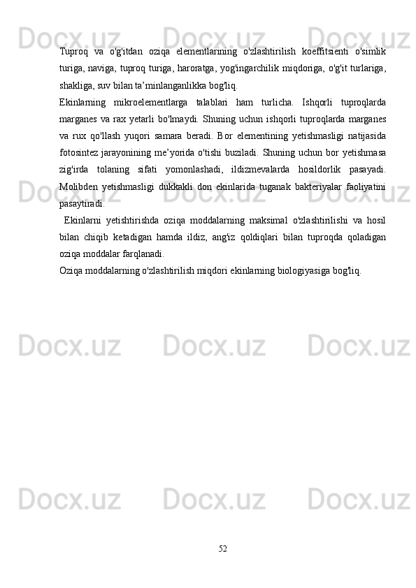      
Tuproq   va   o'g'itdan   oziqa   elementlarining   o'zlashtirilish   koeffitsienti   o'simlik
turiga, naviga, tuproq turiga, haroratga, yog'ingarchilik miqdoriga, o'g'it turlariga,
shakliga, suv bilan ta’minlanganlikka bog'liq.
Ekinlarning   mikroelementlarga   talablari   ham   turlicha.   Ishqorli   tuproqlarda
marganes   va   rax   yetarli   bo'lmaydi.   Shuning   uchun   ishqorli   tuproqlarda   marganes
va   rux   qo'llash   yuqori   samara   beradi.   Bor   elementining   yetishmasligi   natijasida
fotosintez   jarayonining  me’yorida  o'tishi  buziladi.   Shuning  uchun  bor  yetishmasa
zig'irda   tolaning   sifati   yomonlashadi,   ildizmevalarda   hosildorlik   pasayadi.
Molibden   yetishmasligi   dukkakli   don   ekinlarida   tuganak   bakteriyalar   faoliyatini
pasaytiradi. 
  Ekinlarni   yetishtirishda   oziqa   moddalarning   maksimal   o'zlashtirilishi   va   hosil
bilan   chiqib   ketadigan   hamda   ildiz,   ang'iz   qoldiqlari   bilan   tuproqda   qoladigan
oziqa moddalar farqlanadi.
Oziqa moddalarning o'zlashtirilish miqdori ekinlarning biologiyasiga bog'liq.
     
52 