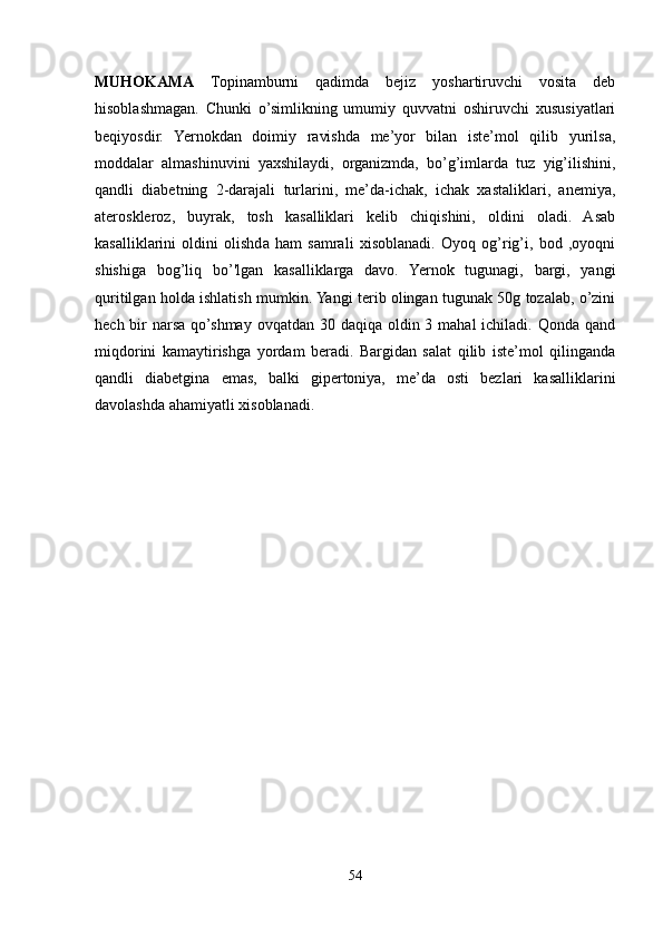 MUHOKAMA   Topinamburni   qadimda   bejiz   yoshartiruvchi   vosita   deb
hisoblashmagan.   Chunki   o’simlikning   umumiy   quvvatni   oshiruvchi   xususiyatlari
beqiyosdir.   Yernokdan   doimiy   ravishda   me’yor   bilan   iste’mol   qilib   yurilsa,
moddalar   almashinuvini   yaxshilaydi,   organizmda,   bo’g’imlarda   tuz   yig’ilishini,
qandli   diabetning   2-darajali   turlarini,   me’da-ichak,   ichak   xastaliklari,   anemiya,
ateroskleroz,   buyrak,   tosh   kasalliklari   kelib   chiqishini,   oldini   oladi.   Asab
kasalliklarini   oldini   olishda   ham   samrali   xisoblanadi.   Oyoq   og’rig’i,   bod   ,oyoqni
shishiga   bog’liq   bo’'lgan   kasalliklarga   davo.   Yernok   tugunagi,   bargi,   yangi
quritilgan holda ishlatish mumkin. Yangi terib olingan tugunak 50g tozalab, o’zini
hech bir  narsa qo’shmay  ovqatdan 30 daqiqa oldin 3 mahal  ichiladi. Qonda qand
miqdorini   kamaytirishga   yordam   beradi.   Bargidan   salat   qilib   iste’mol   qilinganda
qandli   diabetgina   emas,   balki   gipertoniya,   me’da   osti   bezlari   kasalliklarini
davolashda ahamiyatli xisoblanadi.
    
54